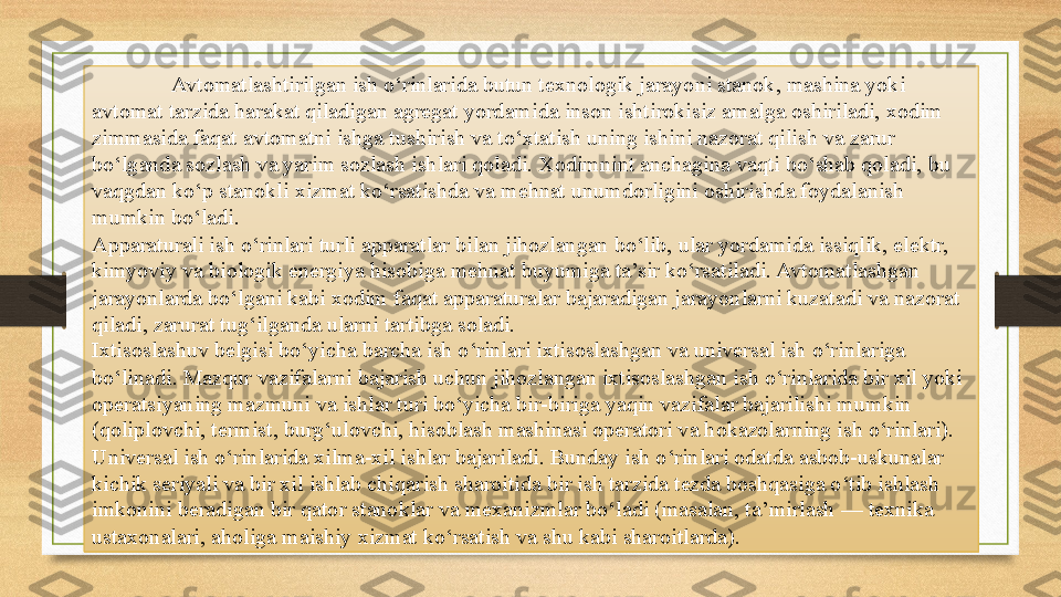 Avtomatlashtirilgan ish o‘rinlarida butun texnologik jarayoni stanok, mashina yoki 
avtomat tarzida harakat qiladigan agregat yordamida inson ishtirokisiz amalga oshiriladi, xodim 
zimmasida faqat avtomatni ishga tushirish va to‘xtatish uning ishini nazorat qilish va zarur 
bo‘lganda sozlash va yarim sozlash ishlari qoladi. Xodimnint anchagina vaqti bo‘shab qoladi, bu 
vaqgdan ko‘p stanokli xizmat ko‘rsatishda va mehnat unumdorligini oshirishda foydalanish 
mumkin bo‘ladi.
Apparaturali ish o‘rinlari turli apparatlar bilan jihozlangan bo‘lib, ular yordamida issiqlik, elektr, 
kimyoviy va biologik energiya hisobiga mehnat buyumiga ta’sir ko‘rsatiladi. Avtomatlashgan 
jarayonlarda bo‘lgani kabi xodim faqat apparaturalar bajaradigan jarayonlarni kuzatadi va nazorat 
qiladi, zarurat tug‘ilganda ularni tartibga soladi.
Ixtisoslashuv belgisi bo‘yicha barcha ish o‘rinlari ixtisoslashgan va universal ish o‘rinlariga 
bo‘linadi. Mazqur vazifalarni bajarish uchun jihozlangan ixtisoslashgan ish o‘rinlarida bir xil yoki 
operatsiyaning mazmuni va ishlar turi bo‘yicha bir-biriga yaqin vazifalar bajarilishi mumkin 
(qoliplovchi, termist, burg‘ulovchi, hisoblash mashinasi operatori va hokazolarning ish o‘rinlari). 
Universal ish o‘rinlarida xilma-xil ishlar bajariladi. Bunday ish o‘rinlari odatda asbob-uskunalar 
kichik seriyali va bir xil ishlab chiqarish sharoitida bir ish tarzida tezda boshqasiga o‘tib ishlash 
imkonini beradigan bir qator stanoklar va mexanizmlar bo‘ladi (masalan, ta’mirlash — texnika 
ustaxonalari, aholiga maishiy xizmat ko‘rsatish va shu kabi sharoitlarda). 