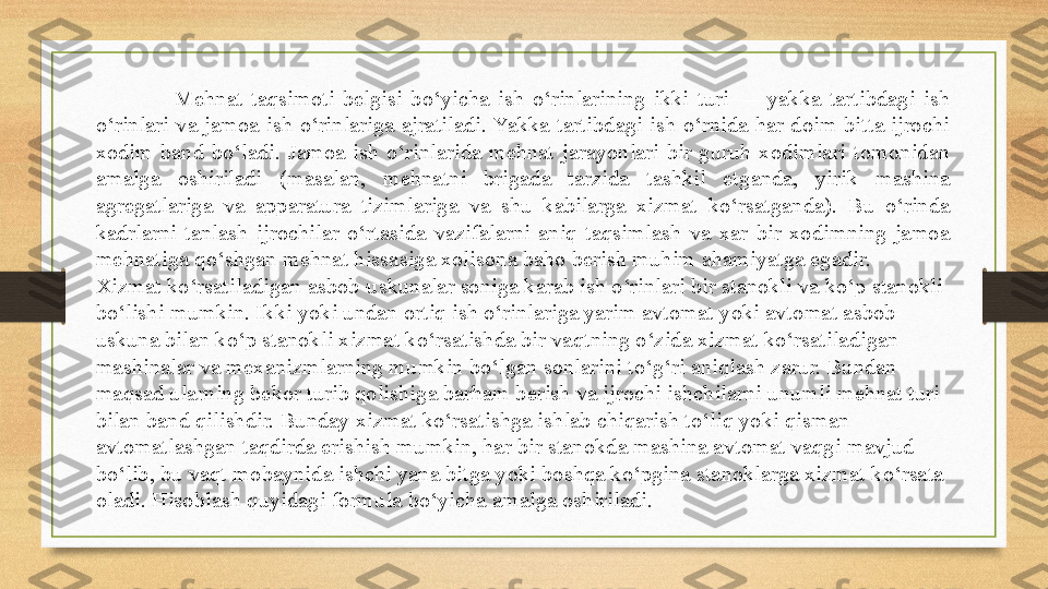 Mehnat  taqsimoti  belgisi  bo‘yicha  ish  o‘rinlarining  ikki  turi  —  yakka  tartibdagi  ish 
o‘rinlari  va  jamoa  ish  o‘rinlariga  ajratiladi. Yakka  tartibdagi  ish  o‘rnida  har  doim  bitta  ijrochi 
xodim  band  bo‘ladi.  Jamoa  ish  o‘rinlarida  mehnat  jarayonlari  bir  guruh  xodimlari  tomonidan 
amalga  oshiriladi  (masalan,  mehnatni  brigada  tarzida  tashkil  etganda,  yirik  mashina 
agregatlariga  va  apparatura  tizimlariga  va  shu  kabilarga  xizmat  ko‘rsatganda).  Bu  o‘rinda 
kadrlarni  tanlash  ijrochilar  o‘rtasida  vazifalarni  aniq  taqsimlash  va  xar  bir  xodimning  jamoa 
mehnatiga qo‘shgan mehnat hissasiga xolisona baho berish muhim ahamiyatga egadir.
Xizmat ko‘rsatiladigan asbob-uskunalar soniga karab ish o‘rinlari bir stanokli va ko‘p stanokli 
bo‘lishi mumkin. Ikki yoki undan ortiq ish o‘rinlariga yarim avtomat yoki avtomat asbob-
uskuna bilan ko‘p stanokli xizmat ko‘rsatishda bir vaqtning o‘zida xizmat ko‘rsatiladigan 
mashinalar va mexanizmlarning mumkin bo‘lgan sonlarini to‘g‘ri aniqlash zarur. Bundan 
maqsad ularning bekor turib qolishiga barham berish va ijrochi ishchilarni unumli mehnat turi 
bilan band qilishdir. Bunday xizmat ko‘rsatishga ishlab chiqarish to‘liq yoki qisman 
avtomatlashgan taqdirda erishish mumkin, har bir stanokda mashina avtomat vaqgi mavjud 
bo‘lib, bu vaqt mobaynida ishchi yana bitga yoki boshqa ko‘pgina stanoklarga xizmat ko‘rsata 
oladi. Hisoblash quyidagi formula bo‘yicha amalga oshiriladi. 