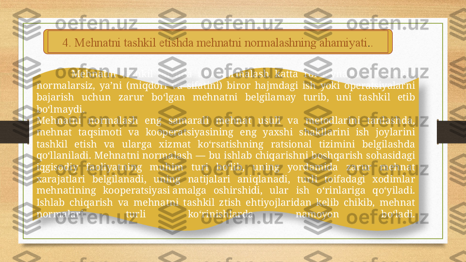 4.  Mehnatni tashkil etishda mehnatni normalashning ahamiyati . .
Mehnatni  tashkil  etishda  uni  normalash  katta  rol  o‘ynaydi.  Mehnatni 
normalarsiz,  ya’ni  (miqdori  va  sifatini)  biror  hajmdagi  ish  yoki  operatsiyalarni 
bajarish  uchun  zarur  bo‘lgan  mehnatni  belgilamay  turib,  uni  tashkil  etib 
bo‘lmaydi.
Mehnatni  normalash  eng  samarali  mehnat  usuli  va  metodlarini  tanlashda, 
mehnat  taqsimoti  va  kooperatsiyasining  eng  yaxshi  shakllarini  ish  joylarini 
tashkil  etish  va  ularga  xizmat  ko‘rsatishning  ratsional  tizimini  belgilashda 
qo‘llaniladi.  Mehnatni  normalash  —  bu  ishlab  chiqarishni  boshqarish  sohasidagi 
iqgisodiy  faoliyatning  muhim  turi  bo‘lib,  uning  yordamida  zarur  mehnat 
xarajatlari  belgilanadi,  uning  natijalari  aniqlanadi,  turli  toifadagi  xodimlar 
mehnatining  kooperatsiyasi amalga  oshirshidi,  ular  ish  o‘rinlariga  qo‘yiladi. 
Ishlab  chiqarish  va  mehnatni  tashkil  ztish  ehtiyojlaridan  kelib  chikib,  mehnat 
normalari  turli  ko‘rinishlarda  namoyon  bo‘ladi.  