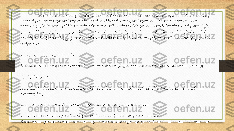 Mehnat normalarining barcha turlari ichida asosiysi — vaqt normasi bo‘lib, u bir birlik mahsulot, 
operatsiyani bajarishga sarflangan bir ishchi yoki ishchilarning sarflagan vaqti bilan o‘lchanadi. Vaqt 
normasi (t
n ) kishi-soat, yoki kishi-minutda o‘rnatiladi. Uning tarkibiga vaqt xarajatlarining asosiy vaqt (t
as ), 
yordamchi vaqt (t
yor ), ish joyiga xizmat ko‘rsatish vaqti (t
x.k. ), tayyorlov va yakunlov vaqti (t
t.ya. ), dam olish va 
shaxsiy ehtiyojlar vaqti (t
d.o.e. ) hamda ishlab chiqarishda to‘g‘rilab bo‘lmaydigan tanafus vaqtlari (t
i/ch.t )ni o‘z 
ichiga oladi.
t
n = t
as + t
yor  	
+ t
x.k. + t
t.ya.  	+ t
do.e + t
i/ch.t
Mahsulot ishlab chiqarish normasi T
n  	
(ish davri davomiyligini vaqt normasiga bo‘lish bilan aniqlanadi);
T
n = F
s +Ch
rb / t
n  	
;
Bu erda: F
s	
  - ( soat, smena, dekada, oy) ishlab chiqarish normasini qo‘llashni ko‘zda tutgan ish vaqtining 
davomiyligi;
Ch
rb	
  – bir birlik mahsulotni ishlab chiqarishda band bo‘lgan ishchilar soni.
t
n	
  – bir birlik mahsulotga sarflanadigan vaqt normasi ( kishi-soat, kishi-minut).
Korxona miqyosida mehnat normalarining qamrab olish darajasi qo‘yidagi formalu bilan aniqlash mumkin: 