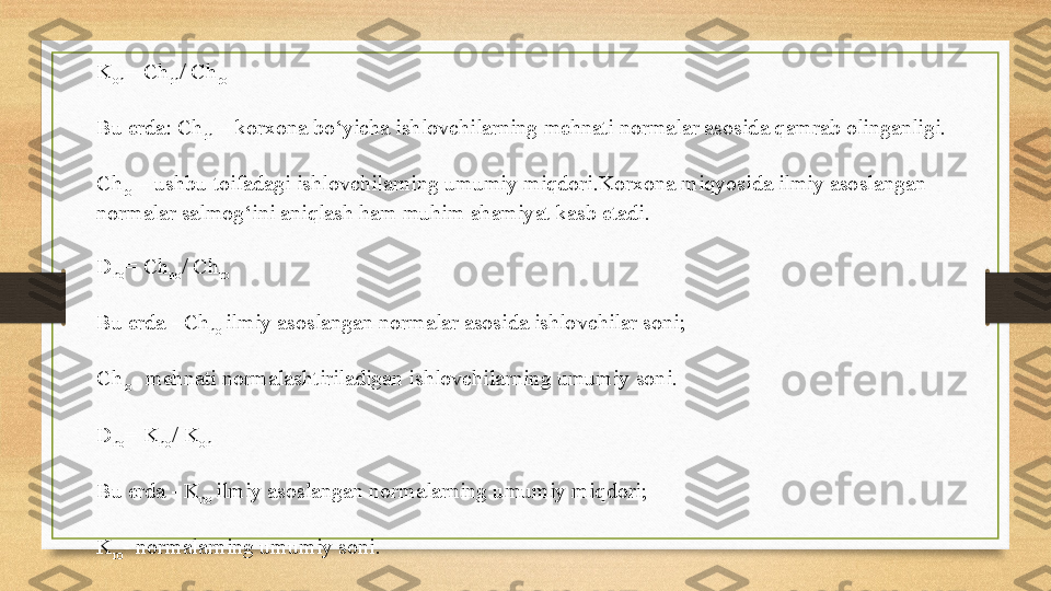 K
on = Ch
rn / Ch
ro
Bu erda: Ch
rn  – korxona bo‘yicha ishlovchilarning mehnati normalar asosida qamrab olinganligi.
Ch
ro  	
– ushbu toifadagi ishlovchilarning umumiy miqdori.Korxona miqyosida ilmiy asoslangan 
normalar salmog‘ini aniqlash ham muhim ahamiyat kasb etadi.
D
no = Ch
no / Ch
ro
Bu erda - Ch
no	
  ilmiy asoslangan normalar asosida ishlovchilar soni;
Ch
ro - mehnati normalashtiriladigan ishlovchilarning umumiy soni.
D
no = K
no / K
on
Bu erda - K
no
  ilmiy asoslangan normalarning umumiy miqdori;
K
ro - normalarning umumiy soni. 