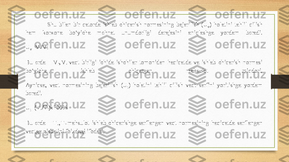 Shu  bilan  bir  qatorda  ishlab  chiqarish  normasining  bajarilish  (U
v )  holatini  tahlil  qilish 
ham  korxona  bo‘yicha  mehnat  unumdorligi  darajasini  aniqlashga  yordam  beradi.
U
v =V
f /V
n
Bu  erda  –  V
f ,
  V
n  vaqt  birligi  ichida  ishchilar  tomonidan  haqiqatda  va  ishlab  chiqarish  normasi 
bo‘yicha  ishlab  chiqargan  mahsulot  miqdori.
Ayniqsa,  vaqt  normasining  bajarilish  (U
t )  holatini  tahlil  qilish  vaqt  sarfini  yoritishga  yordam 
beradi.
U
t =(T
n /T
f )x100%
Bu  erda  –  T
n ,
  T
f  
mahsulot  ishlab  chiqarishga  sarflangan  vaqt  normasining  haqiqatda  sarflangan 
vaqtga nisbatini foizdagi ifodasi. 