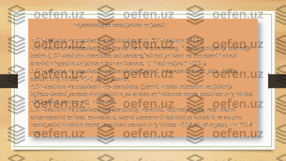 Foydalanilgan adabiyotlar ro’yxati:  
1.O‘zbekiston Respublikasi	 Konstitutsiyasi. T., "O‘zbekiston	 2009	 y.
2.O‘zbekiston Respublikasi Prezidenti Islom Karimovning “Jaxon
 moliyaviy-iqtisodiy 
inqirozi, O‘zbekiston sharoitida uni bartaraf etishni yo‘llari va choralari” nomli 
asarini o‘rganish bo‘yicha o‘quv qo‘llanma. T, “Iqtisodiyot” 2009 y.
3.O‘zbekiston Respublikasi Prezidentining Qarori. «Barkamol avlod yili» Davlat 
dasturi to‘g‘risida. 2010 yil 27 yanvar.
4.O‘zbekiston Respublikasi Prezidentining Qarori. Ishlab chiqarish va ijtimoiy 
infratuzilmani yanada rivojlantirish yuzasidan qo‘shimcha chora-tadbirlar to‘g‘risida. 
2009 yil 20 yanvar, PQ-1041-son.
5.O‘zbekiston Respublikasi Prezidentining Farmoni. Iqtisodiyotning real sektori 
korxonalarini qo‘llab-quvvatlash, ularni barqaror ishlashini ta’minlash va eksport 
salohiyatini oshirish chora-tadbirlari dasturi to‘g‘risida. 2008 yil 28 noyabr, PF-4058-
son.  