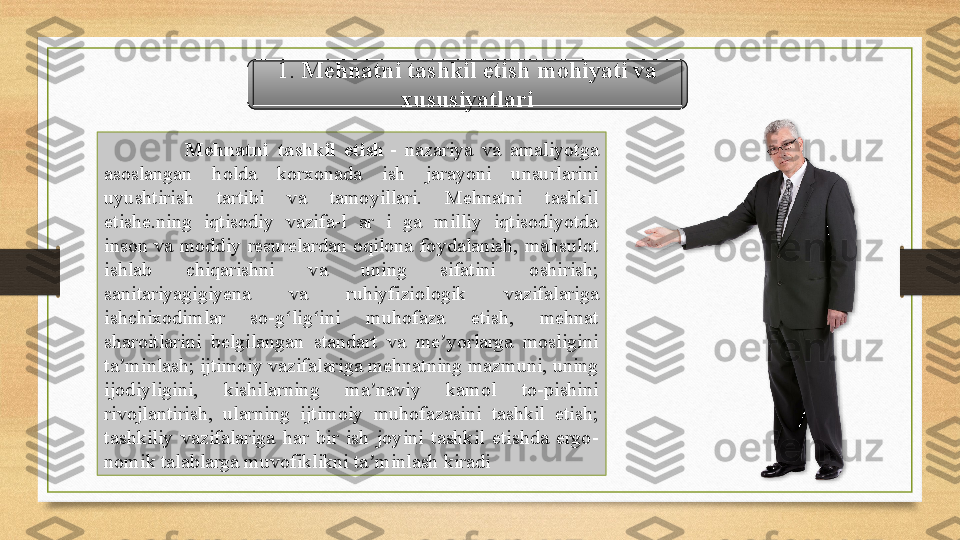   Mehnatni  tashkil  etish  -  nazariya  va  amaliyotga 
asoslangan  holda  korxonada  ish  jarayoni  unsurlarini 
uyushtirish  tartibi  va  tamoyillari.  Mehnatni  tashkil 
etishe.ning  iqtisodiy  vazifa-l  ar  i  ga  milliy  iqtisodiyotda 
inson  va  moddiy  resurelardan  oqilona  foydalanish,  mahsulot 
ishlab  chiqarishni  va  uning  sifatini  oshirish; 
sanitariyagigiyena  va  ruhiyfiziologik  vazifalariga 
ishchixodimlar  so-g lig ini  muhofaza  etish,  mehnat 	
ʻ ʻ
sharoitlarini  belgilangan  standart  va  me yorlarga  mosligini 	
ʼ
ta minlash; ijtimoiy vazifalariga mehnatning mazmuni, uning 	
ʼ
ijodiyligini,  kishilarning  ma naviy  kamol  to-pishini 	
ʼ
rivojlantirish,  ularning  ijtimoiy  muhofazasini  tashkil  etish; 
tashkiliy  vazifalariga  har  bir  ish  joyini  tashkil  etishda  ergo-
nomik talablarga muvofiklikni ta minlash kiradi
ʼ 1.  Mehnatni tashkil etish mohiyati va 
xususiyatlari  