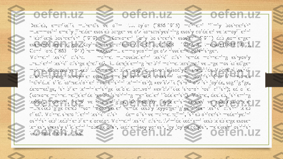 Dastlab,  amerikalik  muhandis  va  olim  F.U.Teylor  (1856-1915)  mehnatni  "ilmiy  boshqarish" 
muammosini  amaliy  jihatdan  asoslab  bergan  va  o z  konsepsiyasining  asosiy  qoidalari  va  tamoyillarini ʻ
"Fabrikani  boshqarish"  (1919)  va  "Korxonani  ilmiy  bo-shqarish  asoslari"  (1911)  deb  nomlangan 
asarlarida bayon qilgan. Keyinchalik amerikalik F. K. Gilbert (1868— 1924), X. Emerson (1853-1931), 
Genri Ford (1863—1947) ham mazkur mu-ammo yechimiga o z hissalarini qo shishgan.	
ʻ ʻ
Mehnatni  tashkil  etishe.  —  mehnat  munosabatlarini  tashkil  etish  hamda  mehnatning  ashyoviy 
unsurlarini tashkil etishga ajratiladi. Bu darajalarning har biri mehnat taqsimoti va unga mos keladigan 
mehnat  kooperatsiyam  kabi  tushunchalar  bilan  bog liq.  Bozor  iqtisodiyoti  sharoitida  Mehnatni  tashkil 	
ʻ
etishe.  quyidagi  tamoyillar  asosida  amalga  oshiriladi:  shaxs  ni  kamol  toptirish  (har  bir  insonda 
individual  sifat  ko rsatkichlari  rivojlanishini  ta minlash);  xavfsizlik  (ishchi  o z  ish  joyida,  sog lig iga, 	
ʻ ʼ ʻ ʻ ʻ
daromadiga,  ish  bilan  ta minlanishiga  kafolat  beruvchi  xavfeizlikka  ishonch  hosil  qilishi);  ad  o  lat 	
ʼ
(korxona  mehnat  natijalarida  har  bir  ishchining  manfaatlari  ifodalanishi).  Mehnat,  dastlab,  ishlarning 
tarkibi,  mazmuni,  hajmi  va  intensivligiga,  ish  vaqtidan  foydalanish  darajasi  va  asbob-uskunalar 
murakkabligiga  qarab  inson  imkoniyatlari  hamda  kasbiy  tayyorgarligiga  binoan  tashkil  etishni  talab 
qiladi. Mehnat sharo-itlarini tashkil etish — dam olish va mehnat rejimi, ishlab chiqarish madaniyatini 
oshirish kabi tadbirlar bilan aloqador. Mehnatni tashkil etishe. tizimida kadrlarni kasb talablarga asosan 
tanlash, shaxsiy sifatlarini inobatga olish, kadrlarni tay-yorlash, joy-joyiga qo yish, malakasini oshirish 	
ʻ
kabi masalalar hal etiladi 