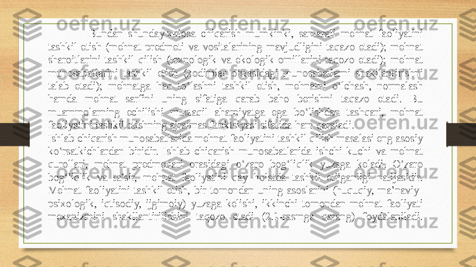   Bundan  shunday xulosa  chiqarish  mumkinki,  samarali  mehnat  faoliyatini 
tashkil  etish  (mehnat  predmeti  va  vositalarining  mavjudligini  taqazo  etadi);  mehnat 
sharoitlarini  tashkil  qilish  (texnologik  va  ekologik  omillarini  taqozo  etadi);  mehnat 
munosabatlarini  tashkil  etish  (xodimlar  o‘rtasidagi  munosabatlarni  shakllantirishni 
talab  etadi);  mehnatga  haq  to‘lashni  tashkil  etish,  mehnatni  o‘lchash,  normalash 
hamda  mehnat  sarfini  uning  sifatiga  qarab  baho  berishni  taqazo  etadi.  Bu 
muammolarning  echilishi  mustaqil  ahamiyatga  ega  bo‘lishdan  tashqari,  mehnat 
faoliyatini tashkil etishning ajralmas funktsiyasi sifatida ham qaraladi.
Ishlab chiqarish munosabatlarida mehnat faoliyatini tashkil qilish masalasi eng asosiy 
ko‘rsatkichlardan  biridir.  Ishlab  chiqarish  munosabatlarida  ishchi  kuchi  va  mehnat 
qurollari,  mehnat  predmetlari  orasidagi  o‘zaro  bog‘liqlik  yuzaga  keladi.  O‘zaro 
bog‘liqlik  va  ta’sir,  mehnat  faoliyatini  qay  holatda  tashkil  etilganligi  natijasidir. 
Mehnat  faoliyatini  tashkil  etish,  bir  tomondan  uning  asoslarini  (huquqiy,  ma’naviy-
psixologik,  iqtisodiy,  ijgimoiy)  yuzaga  kelishi,  ikkinchi  tomondan  mehnat  faoliyati 
mexanizmini  shakllantirilishini  taqozo  etadi  (2.1-rasmga  qarang)  foydalaniladi. 