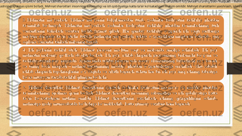 
3. Mehnatni me’yorlash. Mehnat me’yorini belgilamasdan turib, xodimlar faoliyatini tashkiliy jihatdan ta’minlab bo‘lmaydi. Mehnatni me’yor lash xodimlar faoliyatini tashkiliy jihatdan ta’minlashning turli variantlarini baholash vositasi bo‘lib xizmat qiladi. Har qanday tashkiliy o‘zgarish ish vaqti sarflariga ma’lum darajada ta’sir etishi tufayli mehnatni me’yorlash ushbu o‘zgarishlarni  miqdoran baholab , eng oqilona variantni tanlash imkonini beradi.  
3.	
 Mehnatni  me’yorlash.  Mehnat  me’yorini  belgilamasdan  turib,  xodimlar  faoliyatini  tashkiliy  jihatdan 
ta’minlab  bo‘lmaydi.  Mehnatni  me’yor	
 lash  xodimlar  faoliyatini  tashkiliy  jihatdan  ta’minlashning  turli 
variantlarini  baholash  vositasi  bo‘lib  xizmat  qiladi.  Har  qanday  tashkiliy  o‘zgarish  ish  vaqti  sarflariga 
ma’lum  darajada  ta’sir  etishi  tufayli  mehnatni  me’yorlash  ushbu  o‘zgarishlarni	
 miqdoran  baholab,  eng 
oqilona variantni tanlash imkonini beradi.
4. Ish joylarini tashkil etish. Mehnat jarayoni ma’lum vaqt va makonda amalga oshiriladi. Ish joyi mehnatni makoniy qo‘llash ob’ekti bo‘ladi. Ish joyi  ishlab chiqarish jarayonining birlamchi bo‘g‘ini va tashkiliy-texnikaviy negizidir. Aynan unda ushbu jarayon uch asosiy elementining birlashishi ro‘y beradi va uning bosh maqsadi – mehnat buyumining moddiy jihatdan o‘zgartirilishiga erishiladi. Shu sababli ishlab chiqarish topshiriqlarini o‘z vaqtida va sifatli bajarish uchun har bir ish joyi aniq ishning 
tabiatiga ko‘ra muayyan tarzda tashkil qilingan bo‘lishi.
 
4.  Ish  joylarini  tashkil  etish.  Mehnat  jarayoni  ma’lum  vaqt  va  makonda  amalga  oshiriladi.  Ish  joyi 
mehnatni  makoniy  qo‘llash  ob’ekti  bo‘ladi.  Ish  joyi 	
 ishlab  chiqarish  jarayonining  birlamchi  bo‘g‘ini  va 
tashkiliy-texnikaviy  negizidir. Aynan  unda  ushbu  jarayon  uch  asosiy  elementining  birlashishi  ro‘y  beradi 
va  uning  bosh  maqsadi	
 – mehnat  buyumining  moddiy  jihatdan  o‘zgartirilishiga  erishiladi.  Shu  sababli 
ishlab  chiqarish  topshiriqlarini  o‘z  vaqtida  va  sifatli  bajarish  uchun  har  bir  ish  joyi  aniq  ishning  tabiatiga 
ko‘ra muayyan tarzda tashkil qilingan bo‘lishi.
5. Mehnat sharoitlari. Mehnat sharoitlarini yaratish xodimlar faoliyatini ma’naviy va moddiy jihatdan ta’minlashning ajralmas qismi bo‘ladi. Mehnat sharoitlari insonning salomatligi va ish qobiliyatiga katta ta’sir ko‘rsatadigan muhim omildir. Mehnat sharoitlarini yaxshilash, ishning qiziqarliligini oshirib, mehnatga ijodiy munosabatda bo‘lishiga ko‘maklashib, katta ijtimoiy vazifani ham bajaradi.  
5.  Mehnat  sharoitlari.  Mehnat  sharoitlarini  yaratish  xodimlar  faoliyatini  ma’naviy  va  moddiy  jihatdan 
ta’minlashning  ajralmas  qismi  bo‘ladi.  Mehnat  sharoitlari  insonning  salomatligi  va  ish  qobiliyatiga  katta 
ta’sir  ko‘rsatadigan  muhim  omildir.  Mehnat  sharoitlarini  yaxshilash,  ishning  qiziqarliligini  oshirib, 
mehnatga ijodiy munosabatda bo‘lishiga ko‘maklashib, katta ijtimoiy vazifani ham bajaradi. 