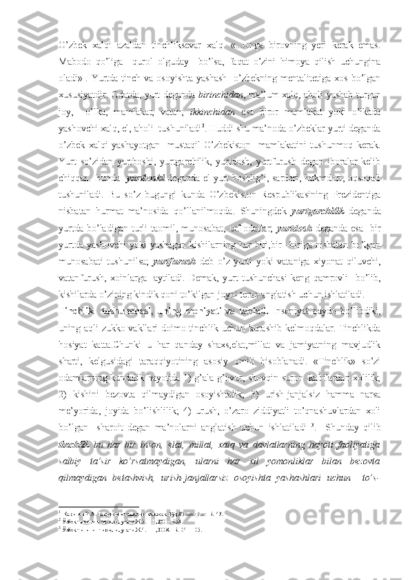 O’zbek   xalqi   azaldan   tinchliksevar   xalq.   «...Unga   birovning   yeri   kerak   emas.
Mabodo   qo’liga     qurol   olguday     bo’lsa,   faqat   o’zini   himoya   qilish   uchungina
oladi» 1
. Yurtda  tinch  va  osoyishta  yashash     o’zbekning  mentalitetiga xos  bo’lgan
xususiyatdir. Odatda, yurt deganda   birinchidan , ma’lum xalq, aholi yashab turgan
joy,     o’lka,   mamlakat,   vatan;   ikkinchidan   esa   biror   mamlakat   yoki   o’lkada
yashovchi xalq, el, aholi  tushuniladi 2
. Huddi shu ma’noda o’zbeklar yurti deganda
o’zbek   xalqi   yashayotgan     mustaqil   O’zbekiston     mamlakatini   tushunmoq   kerak.
Yurt   so’zidan   yurtboshi,   yurtgarchilik,   yurtdosh,   yurtfurush   degan   iboralar   kelib
chiqqan. Bunda    yurtboshi   deganda el-yurt  boshlig’i, sardori, hukmdori, oqsoqali
tushuniladi.   Bu   so’z   bugungi   kunda   O’zbekiston   Respublikasining   Prezidentiga
nisbatan   hurmat   ma’nosida   qo’llanilmoqda.   Shuningdek   yurtgarchilik   deganda
yurtda   bo’ladigan   turli   taomil,  munosabat,   urf-odatlar;   yurtdosh   deganda   esa     bir
yurtda   yashovchi   yoki   yashagan   kishilarning   har   biri,bir   –biriga   nisbatan   bo’lgan
munosabati   tushunilsa;   yurtfurush   deb   o’z   yurti   yoki   vataniga   xiyonat   qiluvchi,
vatanfurush,   xoinlarga     aytiladi.   Demak,   yurt   tushunchasi   keng   qamrovli     bo’lib,
kishilarda o’zining kindik qoni to’kilgan joyni teran anglatish uchun ishlatiladi.
Tinchlik     tushunchasi,   uning   mohiyati   va   tabiati.   Insoniyat   paydo   bo’libdiki,
uning aqli zukko vakllari doimo tinchlik uchun kurashib kelmoqdalar. Tinchlikda
hosiyat   katta.Chunki   u   har   qanday   shaxs,elat,millat   va   jamiyatning   mavjudlik
sharti,   kelgusidagi   taraqqiyotining   asosiy   omili   hisoblanadi.   «Tinchlik»   so’zi
odamlarning kundalik hayotida 1) g’ala-g’ovur, shovqin-suron   kabilardan xolilik;
2)   kishini   bezovta   qilmaydigan   osoyishtalik;   3)   urish-janjalsiz   hamma   narsa
me’yorida,   joyida   bo’lishlilik;   4)   urush,   o’zaro   ziddiyatli   to’qnashuvlardan   xoli
bo’lgan     sharoit   degan   ma’nolarni   anglatish   uchun   ishlatiladi   3
.     Shunday   qilib
tinchlik   bu   har   bir   inson,   elat,   millat,   xalq   va   davlatlarning   hayoti   faoliyatiga
salbiy   ta’sir   ko’rsatmaydigan,   ularni   har   xil   yomonliklar   bilan   bezovta
qilmaydigan   betashvish,   urish-janjallarsiz   osoyishta   yashashlari   uchun     to’s-
1
  Каримов И.А. Тарихий  хотирасиз  келажак  йўқ // Унинг ўзи:   Б.143.
2
 Ўзбек тилининг изоҳли луғати.Ж.5. – Т.,200.– Б.93.
3
 Ўзбек тилининг изоҳли луғати.Ж.4. – Т.,2008.– Б.104 – 105. 