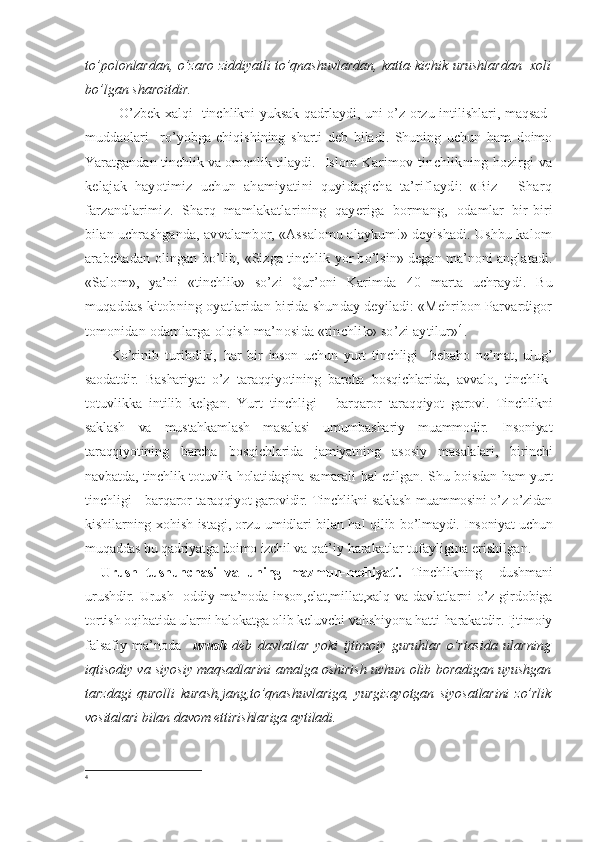 to’polonlardan, o’zaro ziddiyatli to’qnashuvlardan, katta-kichik urushlardan   xoli
bo’lgan sharoitdir.
       O’zbek xalqi   tinchlikni yuksak qadrlaydi, uni o’z orzu-intilishlari, maqsad-
muddaolari     ro’yobga   chiqishining   sharti   deb   biladi.   Shuning   uchun   ham   doimo
Yaratgandan tinchlik va omonlik tilaydi.    Islom Karimov tinchlikning hozirgi  va
kelajak   hayotimiz   uchun   ahamiyatini   quyidagicha   ta’riflaydi:   «Biz   -   Sharq
farzandlarimiz.   Sharq   mamlakatlarining   qayeriga   bormang,   odamlar   bir-biri
bilan uchrashganda, avvalambor, «Assalomu alaykum!» deyishadi. Ushbu kalom
arabchadan olingan bo’lib,   «Sizga tinchlik yor bo’lsin» degan ma’noni anglatadi.
«Salom»,   ya’ni   «tinchlik»   so’zi   Qur’oni   Karimda   40   marta   uchraydi.   Bu
muqaddas kitobning oyatlaridan bi rida shunday deyiladi: «Mehribon Parvardigor
tomonidan  odamlarga olqish ma’nosida «tinchlik» so’zi aytilur» 4
.
        Ko’rinib   turibdiki,   har   bir   inson   uchun   yurt   tinchligi     bebaho   ne’mat,   ulug’
saodatdir.   Bashariyat   o’z   taraqqiyotining   barcha   bosqichlarida,   avvalo,   tinchlik-
totuvlikka   intilib   kelgan.   Yurt   tinchligi   -   barqaror   taraqqiyot   garovi.   Tinchlikni
saklash   va   mustahkamlash   masalasi   umumbashariy   muammodir.   Insoniyat
taraqqiyo tining   barcha   bosqichlarida   jamiyatning   asosiy   masalalari,   birinchi
navbatda, tinchlik-totuvlik holatidagina samarali   hal etilgan. Shu boisdan ham yurt
tinchligi - barqaror ta raqqiyot garovidir. Tinchlikni saklash muammosini o’z-o’zidan
kishilarning xohish-istagi, orzu-umidlari bilan hal qilib   bo’lmaydi. Insoniyat uchun
muqaddas bu qadriyatga doimo izchil  va qat’iy harakatlar tufayligina erishilgan.
Urush   tushunchasi   va   uning   mazmun-mohiyati.   Tinchlikning     dushmani
urushdir. Urush   oddiy ma’noda inson,elat,millat,xalq va davlatlarni  o’z girdobiga
tortish oqibatida ularni halokatga olib keluvchi vahshiyona hatti-harakatdir. Ijtimoiy
falsafiy   ma’noda     urush   deb   davlatlar   yoki   ijtimoiy   guruhlar   o’rtasida   ularning
iqtisodiy va siyosiy maqsadlarini amalga oshirish uchun olib boradigan uyushgan
tarzdagi   qurolli   kurash,jang,to’qnashuvlariga,   yurgizayotgan   siyosatlarini   zo’rlik
vositalari bilan davom ettirishlariga aytiladi. 
4
  