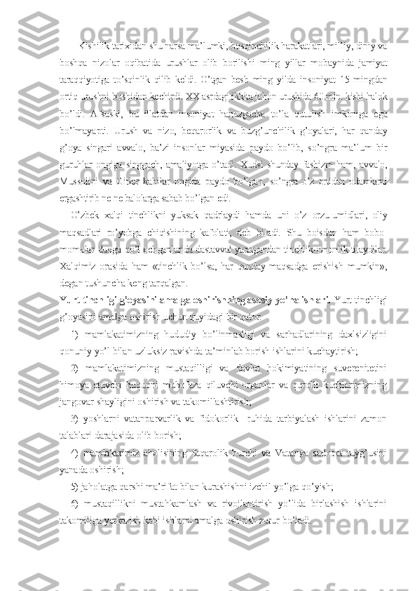     Kishilik tarixidan shu narsa ma’lumki, bosqinchilik harakatlari, milliy, diniy va
boshqa   nizo lar   oqibatida   urushlar   olib   borilishi   ming   yillar   mobay nida   jamiyat
taraqqiyotiga   to’sqinlik   qilib   keldi.   O’tgan   besh   ming   yilda   insoniyat   15   mingdan
ortiq urushni boshidan ke chirdi. XX asrdagi ikkita jahon urushida 60 mln. kishi halok
bo’ldi.   Afsuski,   bu   illatdan   insoniyat   hanuzgacha   to’la   qutu lish   imkoniga   ega
bo’lmayapti.   Urush   va   nizo,   beqarorlik   va   buzg’unchilik   g’oyalari,   har   qanday
g’oya   singari   avvalo,   ba’zi   insonlar   miyasida   paydo   bo’lib,   so’ngra   ma’lum   bir
guruhlar   ongiga   singgach,   amaliyotga  o’tadi.  Xudsi   shunday   fashizm   ham,   avvalo,
Mussolini   va   Gitler   kabilar   ongida   paydo   bo’lgan,   so’ngra   o’z   ortidan   odamlarni
ergashtirib ne-ne balolarga sabab  bo’lgan edi.
O’zbek   xalqi   tinchlikni   yuksak   qadrlaydi   hamda   uni   o’z   orzu-umidlari,   oliy
maqsadlari   ro’yobga   chiqishining   kafola ti,   deb   biladi.   Shu   boisdan   ham   bobo-
momolar duoga qo’l och ganlarida dastavval yaratgandan tinchlik-omonlik tilaydilar.
Xalqimiz   orasida   ham   «tinchlik   bo’lsa,   har   qanday   maqsadga   erishish   mumkin»,
degan tushuncha keng tarqalgan.
Yurt tinchligi g’oyasini amalga oshirishning asosiy yo’nalishlari.  Yurt tinchligi
g’oyasini amalga oshirish uchun quyidagi bir qator: 
1)   mamlakatimizning   hududiy   bo’linmasligi   va   sarhadlarining   daxlsizligini
qonuniy yo’l bilan uzluksiz ravishda ta’minlab borish ishlarini kuchaytirish;
2)   mamlakatimizning   mustaqilligi   va   davlat   hokimiyatining   suverenitetini
himoya   etuvchi   huquqni   muhofaza   qiluvchi   organlar   va   qurolli   kuchlarimizning
jangovar shayligini oshirish va takomillashtirish;
3)   yoshlarni   vatanparvarlik   va   fidokorlik     ruhida   tarbiyalash   ishlarini   zamon
talablari darajasida olib borish;
4)   mamlakatimiz   aholisining   fuqarolik   burchi   va   Vatanga   sadoqat   tuyg’usini
yanada oshirish;
5) jaholatga qarshi ma’rifat bilan kurashishni izchil yo’lga qo’yish;
6)   mustaqillikni   mustahkamlash   va   rivojlantirish   yo’lida   birlashish   ishlarini
takomiliga yetkazish kabi ishlarni amalga oshirish zurur bo’ladi. 