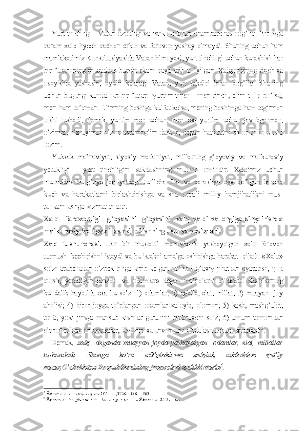 Yurt tinchligi - Vatan ozodligi va istikloli bilan cham barchas bog’liq. Birovga
qaram xalq hyech qachon erkin va faro von yashay olmaydi. Shuning uchun ham
mamlakatimiz Konstitu siyasida Vatan himoyasi, yurt tinchligi uchun kurashish har
bir   fuqaroning muqaddas burchi ekani qayd etib qo’yilgan. Xalqimizning tinch va
osoyishta   yashashi,   oydin   kelajagi   Vatan,   yurt   takdiri   bilan   bog’liq.   Shuning
uchun bugungi kunda har bir  fuqaro yurtim tinch - men tinch, elim to’q bo’lsa,
men ham  to’qman. Elimning boshiga kulfat kelsa, mening boshimga ham  tegirmon
toshi   tushadi,   demak,   yurtim   men   uchun,   men   esa   yurtim   uchun   javobgarman,
o’zimni, o’z uyimni o’zim asramog’im darkor,   degan  haqiqatni  shior  qilib  olishi
lozim.
Yuksak   ma’naviyat,   siyosiy   madaniyat,   millatning   g’oyaviy   va   mafkuraviy
yetukligi   -   yurt   tinchligini   sakdashning   muhim   omilidir.   Xalqimiz   uchun
muqaddas   bu   g’oya   jamiyatdagi   turli cha   fikr   va   qarashga   ega   bo’lgan   barcha
kuch   va   harakatlarni   birlashtirishga   va   shu   orqali   milliy   hamjihatlikni   mus-
tahkamlashga xizmat qiladi.
Xalq     farovonligi     g’oyasi ni     g’oyasini     xalq   qalbi   va   ongiga   singdirishda
mafkuraviy faoliyatni tashkil qilishning usul va vositalari.
Xalq   tushunchasi.   Har   bir   mustaqil   mamlakatda   yashayotgan   xalq   farovon
turmush  kechirishni istaydi va bu istakni amalga oshirishga harakat  qiladi. «Xalq»
so’zi   arabchadan   o’zbek   tiliga   kirib  kelgan   bo’lib   lug’aviy   jihatdan  «yaratish,   ijod
qilish,   yaratilgan   jonzot     va   odamlar»   degan   ma’nolarni   bildiradi.   Kishilarning
kundalik   hayotida   esa   bu   so’z:   1)   odamlar;   2)   qabila,   elat,   millat;   3)   muayan     joy
aholisi;   4)   biror   joyga   to’plangan   odamlar   xaloyiq,   olomon;   5)   kasb,   mashg’ulot,
toifa,   yoki   jinsga   mansub   kishilar   guruhini   bildiruvchi   so’z;   6)   umum   tomonidan
e’tirof etilgan muassasalar, lavozim va unvonlarni ifodalash uchun ishlatiladi 5
.       
Demak,   xalq     deganda   muayyan   joyda   yashayotgan     odamlar,   elat,   millatlar
tushuniladi.   Shunga   ko’ra   «O’zbekiston   xalqini,   millatidan   qat’iy
nazar,O’zbekiston Respublikasining fuqarolari tashkil etadi» 6
.
5
 Ўзбек тилининг изоҳли луғати.Ж.4. – Т.,2008.– Б.381 – 382. 
6
  Ўзбекистон Республикасининг Конституцияси. – Т.: Ўзбекистон,2012. – Б.5. 