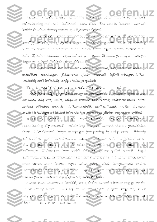 Farovonlik   tushunchasi.   Har   bir   inson   yashashi   uchun   moddiy   va   ma’naviy
ne’matlarning   mo’l-ko’l     bo’lishini     orzu   qiladi.   Shu   asnoda   farovon     turmush
kechirish uchun  tinmay mehnat qiladi,zaxmat chekadi.    
       «Farovon» so’zi forschadan o’zbek tiliga kirib kelgan bo’lib lug’aviy jihatdan
«mo’l,   juda   ko’p,   ortiq,   ziyoda»   degan   ma’nolarni   anglatgan     holda   odamlarning
kundalik   hayotda:   1)   har   jihatdan   to’la-to’kis   ta’minlangan,   hamma   narsasi   mo’l-
ko’l;     2)   ko’p   miqdorda   mavjud   bo’ladigan   -   serob;   3)   obod,   yashnagan,   baxtiyor
degan ma’nolarni ifodalash uchun ishlatiladi 7
. 
  Demak,   farovonlik    deb biron   bir kishi   turmushining, elat, millat va xalqning
erkinlikka     asoslangan     fidokorona     ijodiy     mehnati     tufayli   erishgan   to’kin-
sochinlik, mo’l-ko’lchilik, serfayz holatiga aytiladi.  
Xalq farovonligi g’oyasi tushunchasi,uning mazmun-mohiyati.
     Xalq farovonligi  g’oyasi  deb muayyan  mamlakatda  istiqomat qilayotgan har
bir   inson,   oila,   elat,   millat,   xalqning   erkinlik,   tadbirkorlik,   tashabbuskorlik     bilan
mehnat   qilishlari   asosida     to’kin-sochinlik,   mo’l-ko’lchilik,   serfayz   turmush
kechirish holatiga erishishini ta’minlashga  qaratilgan  fikrlar  majmuiga  aytiladi.  
Mustaqillik   sharofati   tufayli   mamlakatimizda   amalga   oshirilayotgan
islohotlarning   oliy   maqsadi   -   xalqimizga   munosib   turmush   sharoiti   yaratishdan
iborat.   O’zbekistonda   barpo   etilayotgan   jamiyatning   iqtisodiy   asosi   -   ijtimoiy
yo’naltirilgan   bozor   iqtisodiyotidir.   Bu gungi   dunyodagi   ko’p   mamlakatlar   aynan
shu   yo’l   bilan   taraqqiy   etib,   o’z   xalqining   farovonligani     ta’minlashda   o’rnak
bo’lmoqda.   O’zbekiston   ham   xuddi   shunday   oqilona   yo’lni   tanladi.   Bugui
yurtimizda   amalga   oshirilayotgan   islohotlar   shunchaki   islohot   uchun emas,  aynan
inson   uchun,   uning   farovon   hayoti   uchun   xizmat   qiladi.   Jamiyatimizda   amalga
oshirilayotgan   har   qanday   yangilanish,   o’zgarishning   mohiyatida   ana   shunday   ezgu
maqsad yotgani  barchamizga g’ayrat-shijoat baxsh etadi.
Bunda shuni  unutmaslik kerakki, sobiq sho’ro tuzumi odamlar  ongiga barcha
falokatlarning   sababi   -   xususiy   mulkdadir,   degan   g’oyani   singdirib,   soxta
tenglikni   qaror   toptirmoqchi   edi.   Oqibatda   ishlama gan  odam   ishlagan   odamdan
7
 Ўзбек тилининг изоҳли луғати.Ж.4. – Т.,2008.– Б.330 – 331.  