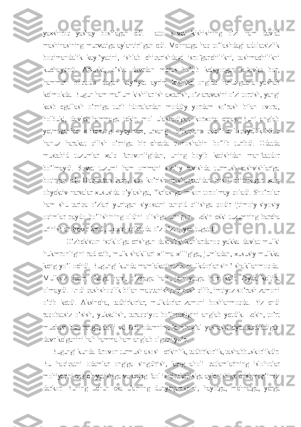 yaxshiroq   yashay   boshlagan   edi.   Hatto   sovet   kishisining   o’zi   ham   davlat
mashinasining   murvatiga   aylantirilgan   edi.   Mehnatga   haq   to’lashdagi   adolatsizlik
boqimandalik   kayfiyatini,   ishlab   chiqarishdagi   isrofgar chilikni,   tashmachilikni
kuchaytirdi.   Afsuski,   o’sha   davrdan   meros   bo’lib   kelayotgan   «Davlat   bor,
hammani   boqadi»   degan   kayfiyat   ayrim   kishilar   ongida   hanuzgacha   yashab
kelmokda.  Bugun ham ma’lum kishilar ish axtarish, o’z aravasini o’zi  tortish, yangi
kasb   egallash   o’rniga   turli   idoralardan   moddiy   yordam   so’rash   bilan   ovora,
holbuki,   davlat   hammaga   te kin   mol   ulashadigan   korxona   emas.   Buni   anglab
yetmaganlar     «Bersang   -   yeyman,   ursang   -   o’laman»   qabilida   loqaydlik   bilan
hanuz   harakat   qilish   o’rniga   bir   chetda   tomoshabin   bo’lib   turibdi.   Odatda
mustabid   tuzumlar   xalq   farovonligidan,   uning   boyib   ketishidan   manfaatdor
bo’lmaydi.   Sovet   tuzumi   ham   ommani   sun’iy   ravishda   turmush   tashvishlariga
botirgan   edi.   Haqiqatan   ham,   kun   ko’rish   mashaqqatidan   boshi   chiqmagan   xalq
obyektiv narsalar xususida o’ylashga, fikr lashga imkon topolmay qoladi. Sho’rolar
ham   shu   tariqa   o’zla ri   yuritgan   siyosatni   tanqid   qilishga   qodir   ijtimoiy-siyo siy
oqimlar   paydo   bo’lishining   oldini   olishga   uringan.   Lekin   eski   tuzumning   barcha
urinishlari bekor ketdi, u oxir- oqibatda o’z o’zini yeb tugatdi.
            O’zbekiston   istiklolga  erishgan   dastlabki   kunlardanoq   yakka   davlat   mulki
hukmronligini rad etib, mulk shakllari xil ma-xilligiga, jumladan, xususiy mulkka
keng yo’l ochdi. Bu gungi kunda mamlakatimizda mulkdorlar sinfi shakllanmoq da.
Mulksiz   odam   o’ziga   ham,   o’zgaga   ham,   jamiyatga   ham   ko’p   foyda   keltira
olmaydi. Endi qashshoqlik bilan maqtanish, uni pesh qilib, imtiyoz so’rash zamoni
o’tib   ketdi.   Aksincha,   tadbirkorlar,   mulkdorlar   zamoni   boshlanmoqda.   Biz   endi
raqo batsiz   o’sish,   yuksalish,   taraqqiyot   bo’lmasligini   anglab   yet dik.   Lekin,   to’rt
muchasi   but,   rangli,   aqlli   va   faol   odamning   kambag’al   yashashi   uyat   sanaladigan
davr kelganini hali hamma  ham anglab olgani yo’q.
Bugungi kunda farovon turmush asosi - erkinlik, tadbir korlik, tashabbuskorlikdir.
Bu   haqiqatni   odamlar   ongiga   singdirish,   keng   aholi   qatlamlarining   islohotlar
mohiyatini anglab yetishiga va uning faol ishtirokchisiga aylanishiga erishmog’imiz
darkor.   Buning   uchun   esa   ularning   dunyoqarashi ni,   hayotga,   mehnatga,   yerga 