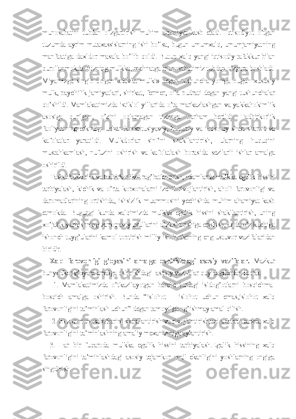 munosabatini   tubdan   o’zgartirish   muhim   ahamiyat   kasb   etadi.   Iqtisodiyot   o’tgan
tuzumda   ayrim   mutaxassislarning   ishi   bo’lsa,   bugun   umumxalq,   umumjamiyat ning
manfaatiga daxldor masala bo’lib qoldi. Butun xalq   yangi iqtisodiy tafakkur bilan
qurollanmokda. Bizning mul kka, mehnatga munosabatimiz tubdan o’zgara boshladi.
Miya mizga   singib   qolgan   «davlat   mulki»   degan   tushuncha   yoniga   bu gun   xususiy
mulk, paychilik jamiyatlari, shirkat, fermer,   oila pudrati degan yangi tushunchalar
qo’shildi. Mamlakati mizda istiklol yillarida o’ta markazlashgan va yakkahokim lik
asosiga   qurilgan,   o’zini   oqlamagan   tizimga   barham   be rildi.   Tadbirkorlik
faoliyatining erkinligi uchun konsti tusiyaviy,  huquqiy va iqtisodiy shart-sharoit  va
kafolatlar   yaratildi.   Mulkdorlar   sinfini   shakllantirish,   ularning   huquqini
mustahkamlash,   nufuzini   oshirish   va   kafolatlash   borasida   sezilarli   ishlar   amalga
oshirildi.
Tashabbuskorlik va tadbirkorlikni rag’batlantirish, odam larda mulkka egalik hissini
tarbiyalash,   kichik   va   o’rta   korxonalarni   izchil   rivojlantirish,   aholi   farovonligi   va
da romadlarining   ortishida,   ishsizlik   muammosini   yechishda   muhim   ahamiyat   kasb
etmokda.   Bugungi   kunda   xalqimizda   mulkka   egalik   hissini   shakllantirish,   uning
xo’jalik yuritishning  zamonaviy usullarini o’zlashtirishiga erishish, unda o’z kuchi ga
ishonch tuyg’ularini kamol toptirish milliy islohotlar ning eng ustuvor vazifalaridan
biridir.
Xalq   farovonligi   g’oyasini   amalga   oshirishdagi   asosiy   vazifalar.   Mazkur
bunyodkor g’oyani amalga oshirishdagi  asosiy vazifalar quyidagilardan iborat. 
  1.   Mamlakatimizda   o’tkazilayotgan   barcha   turdagi   isldog’otlarni   bosqichma-
bosqich   amalga   oshirish.   Bunda   “islohot   –   islohot   uchun   emas,islohot   xalq
farovonligini ta’minlash uchun” degan tamoyilga og’ishmay amal qilish.
  2. Bozor munosabatlarini shakllantirish va rivojlantirish,uni adolatli tarzda xalq
farovonligini ta’minlashning amaliy mexanizmiga aylantirish.
3.   Har   bir   fuqaroda   mulkka   egalik   hissini   tarbiyalash.Egalik   hissining   xalq
farovonligini   ta’minlashdagi   asosiy   tejamkor   omil   ekanligini   yoshlarning   ongiga
singdirish. 