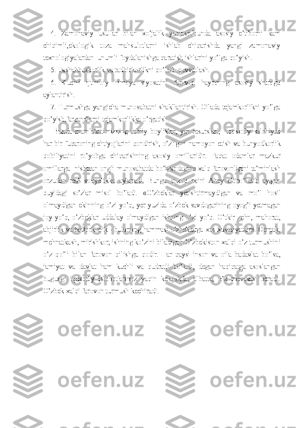 4.   Zamonaviy   usullar   bilan   xo’jalik   yuritish.Bunda   asosiy   e’tiborni   kam
chiqimli,ekologik   toza   mahsulotlarni   ishlab   chiqarishda   yangi   zamonaviy
texnologiyalardan  unumli foydalanishga qaratish ishlarini yo’lga qo’yish.
5. Tashabbuskorlik va tadbirkorlikni qo’llab-quvvatlash.
6.   Kuchli   ijtimoiy   himoya   siyosatini   farovon   hayotning   asosiy   shartiga
aylantirish.
7. Turmushga yangicha munosabatni shakllantirish. Oilada tejamkorlikni yo’lga
qo’yish,farzandlarni tejamkorlikka o’rgatish. 
  Bunda   mamlakatimizning   tabiiy   boyliklar,   yer   resurslari,     iqtisodiy   salohiyati
har  bir  fuqaroning ehtiyojlarini  qondirish,  o’zli gini   namoyon   etish   va   bunyodkorlik
qobiliyatini   ro’yobga   chiqarishning   asosiy   omillaridir.   Faqat   odamlar   mazkur
omillarga   nisbatan ongli munosabatda bo’lgandagina xalq farovonligini ta’minlash
orzudan   real   voqyelikka   aylanadi.   Bunga   qozoq   oqini   Abay   e’tirof   etib   aytgan
quyidagi   so’zlar   misol   bo’ladi.   «O’zbeklar   yetishtirmaydigan   va   mo’l   hosil
olmaydigan  ekinning  o’zi   yo’q,  yer   yuzida  o’zbek  sav dogarining oyog’i  yetmagan
joy   yo’q,   o’zbeklar   uddalay   olmaydi gan   ishning   o’zi   yo’q.   O’tkir   zehn,   mahorat,
abjirlik va tad birkorlik - bularning hammasi o’zbeklarga xos xususiyatdir». Demak,
mehnatkash, mirishkor, ishning ko’zini biladigan O’zbekis ton xalqi o’z turmushini
o’z   qo’li   bilan   farovon   qilishga   qodir.   Har   qaysi   inson   va   oila   badavlat   bo’lsa,
jamiyat   va   davlat   ham   kuchli   va   qudratli   bo’ladi,   degan   haqiqatga   asos langan
bugungi   iqtisodiy   islohotlarimiz   yaqin   kelajakda,   albatta,   o’z   mevasini   beradi.
O’zbek xalqi farovon turmush kechiradi. 