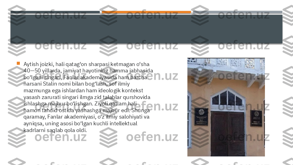 
Aytish joizki, hali qatag‘on sharpasi ketmagan o‘sha 
40—50 yillarda, jamiyat hayotining hamma jabhasida 
bo‘lgani singari, Fanlar akademiyasida ham barcha 
narsani Stalin nomi bilan bog‘lash, sof ilmiy 
mazmunga ega ishlardan ham ideologik kontekst 
yasash zarurati singari ilmga zid talablar qurshovida 
ishlashga majbur bo‘lishgan. Ziyoli qatlam hali 
hamon tahdid ostida yashashga majbur edi. Shunga 
qaramay, Fanlar akademiyasi, o‘z ilmiy salohiyati va 
ayniqsa, uning asosi bo‘lgan kuchli intellektual 
kadrlarni saqlab qola oldi.     