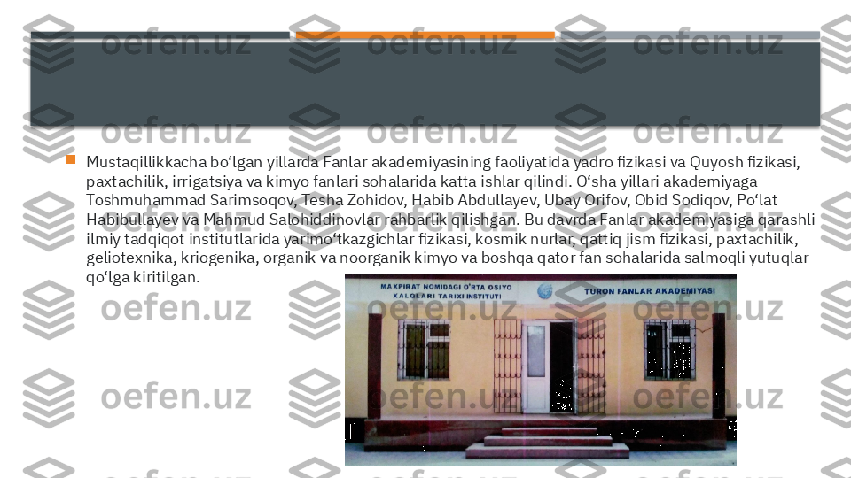 
Mustaqillikkacha bo‘lgan yillarda Fanlar akademiyasining faoliyatida yadro fizikasi va Quyosh fizikasi, 
paxtachilik, irrigatsiya va kimyo fanlari sohalarida katta ishlar qilindi. O‘sha yillari akademiyaga 
Toshmuhammad Sarimsoqov, Tesha Zohidov, Habib Abdullayev, Ubay Orifov, Obid Sodiqov, Po‘lat 
Habibullayev va Mahmud Salohiddinovlar rahbarlik qilishgan. Bu davrda Fanlar akademiyasiga qarashli 
ilmiy tadqiqot institutlarida yarimo‘tkazgichlar fizikasi, kosmik nurlar, qattiq jism fizikasi, paxtachilik, 
geliotexnika, kriogenika, organik va noorganik kimyo va boshqa qator fan sohalarida salmoqli yutuqlar 
qo‘lga kiritilgan.     