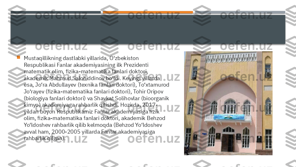 
Mustaqillikning dastlabki yillarida, O‘zbekiston 
Respublikasi Fanlar akademiyasining ilk Prezidenti 
matematik olim, fizika-matematika fanlari doktori, 
akademik Mahmud Salohiddinov bo‘ldi. Keyingi yillarda 
esa, Jo‘ra Abdullayev (texnika fanlari doktori), To‘xtamurod 
Jo‘rayev (fizika-matematika fanlari doktori), Tohir Oripov 
(biologiya fanlari doktori) va Shavkat Solihovlar (bioorganik 
kimyo) akademiyaga rahbarlik qilishdi. Hozirda, 2017-
yildan buyon Respublikamiz Fanlar akademiyasiga fizik 
olim, fizika-matematika fanlari doktori, akademik Behzod 
Yo‘ldoshev rahbarlik qilib kelmoqda (Behzod Yo‘ldoshev 
avval ham, 2000-2005 yillarda Fanlar akademiyasiga 
rahbarlik qilgan).     