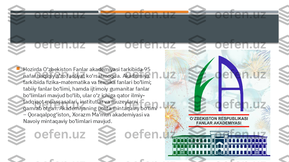 
Hozirda O‘zbekiston Fanlar akademiyasi tarkibida 95 
nafar haqiqiy a’zo faoliyat ko‘rsatmoqda. Akademiya 
tarkibida fizika-matematika va texnika fanlari bo‘limi; 
tabiiy fanlar bo‘limi, hamda ijtimoiy gumanitar fanlar 
bo‘limlari mavjud bo‘lib, ular o‘z ichiga qator ilmiy-
tadqiqot muassasalari, institutlar va muzeylarni 
qamrab olgan. Akademiyaning uchta mintaqaviy bo’limi 
– Qoraqalpog‘iston, Xorazm Ma’mun akademiyasi va 
Navoiy mintaqaviy bo’limlari mavjud.     