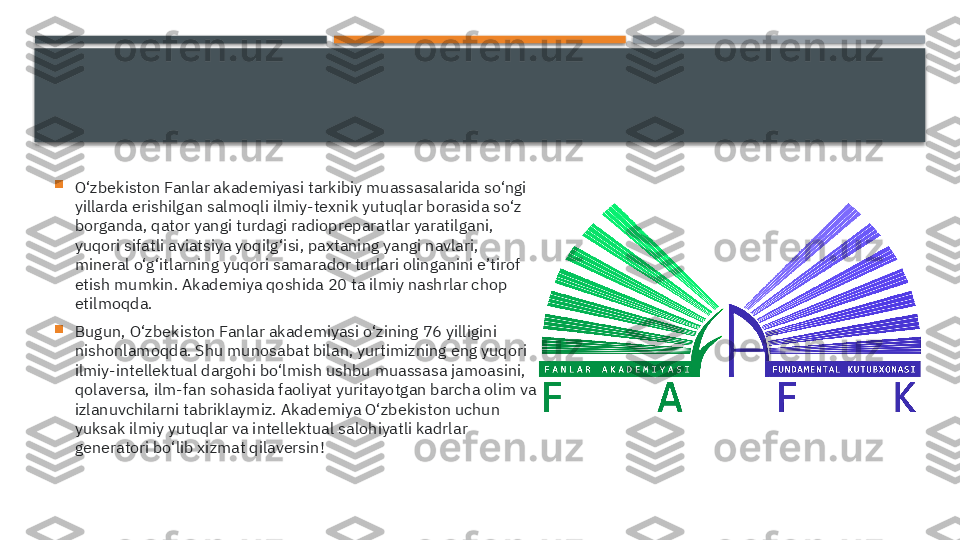 
O‘zbekiston Fanlar akademiyasi tarkibiy muassasalarida so‘ngi 
yillarda erishilgan salmoqli ilmiy-texnik yutuqlar borasida so‘z 
borganda, qator yangi turdagi radiopreparatlar yaratilgani, 
yuqori sifatli aviatsiya yoqilg‘isi, paxtaning yangi navlari, 
mineral o‘g‘itlarning yuqori samarador turlari olinganini e’tirof 
etish mumkin. Akademiya qoshida 20 ta ilmiy nashrlar chop 
etilmoqda.

Bugun, O‘zbekiston Fanlar akademiyasi o‘zining 76 yilligini 
nishonlamoqda. Shu munosabat bilan, yurtimizning eng yuqori 
ilmiy-intellektual dargohi bo‘lmish ushbu muassasa jamoasini, 
qolaversa, ilm-fan sohasida faoliyat yuritayotgan barcha olim va 
izlanuvchilarni tabriklaymiz. Akademiya O‘zbekiston uchun 
yuksak ilmiy yutuqlar va intellektual salohiyatli kadrlar 
generatori bo‘lib xizmat qilaversin!     