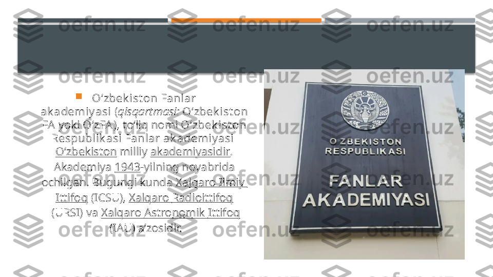 
Oʻzbek i st on Fanlar 
ak ademiy asi  ( qisqartmasi:   Oʻzbek ist on 
FA  yoki  OʻzFA ), toʻliq nomi  Oʻzbek ist on 
Respublik asi Fanlar ak ademi y asi  
Oʻzbekiston  milliy  akademiyasidir . 
Akademiya  1943 -yilning noyabrida 
ochilgan. Bugungi kunda  Xalqaro   Ilmiy  
Ittifoq  (ICSU),  Xalqaro   Radioittifoq
 (URSI) va  Xalqaro   Astronomik   Ittifoq
 (IAU) aʼzosidir.     