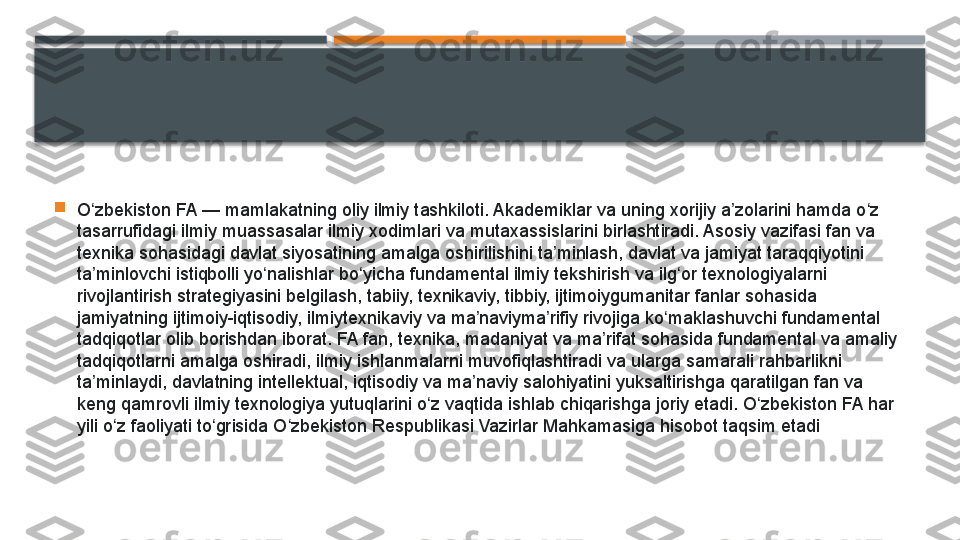 
O zbekiston FA — mamlakatning oliy ilmiy tashkiloti. Akademiklar va uning xorijiy a zolarini hamda o z 	ʻ ʼ ʻ
tasarrufidagi ilmiy muassasalar ilmiy xodimlari va mutaxassislarini birlashtiradi. Asosiy vazifasi fan va 
texnika sohasidagi davlat siyosatining amalga oshirilishini ta minlash, davlat va jamiyat taraqqiyotini 	
ʼ
ta minlovchi istiqbolli yo nalishlar bo yicha fundamental ilmiy tekshirish va ilg or texnologiyalarni 	
ʼ ʻ ʻ ʻ
rivojlantirish strategiyasini belgilash, tabiiy, texnikaviy, tibbiy, ijtimoiygumanitar fanlar sohasida 
jamiyatning ijtimoiy-iqtisodiy, ilmiytexnikaviy va ma naviyma rifiy rivojiga ko maklashuvchi fundamental 	
ʼ ʼ ʻ
tadqiqotlar olib borishdan iborat. FA fan, texnika, madaniyat va ma rifat sohasida fundamental va amaliy 	
ʼ
tadqiqotlarni amalga oshiradi, ilmiy ishlanmalarni muvofiqlashtiradi va ularga samarali rahbarlikni 
ta minlaydi, davlatning intellektual, iqtisodiy va ma naviy salohiyatini yuksaltirishga qaratilgan fan va 	
ʼ ʼ
keng qamrovli ilmiy texnologiya yutuqlarini o z vaqtida ishlab chiqarishga joriy etadi. O zbekiston FA har 	
ʻ ʻ
yili o z faoliyati to grisida O zbekiston Respublikasi Vazirlar Mahkamasiga hisobot taqsim etadi	
ʻ ʻ ʻ     