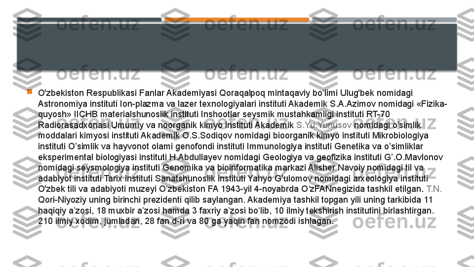 
O'zbekiston Respublikasi Fanlar Akademiyasi Qoraqalpoq mintaqaviy bo limi Ulug'bek nomidagi ʻ
Astronomiya instituti Ion-plazma va lazer texnologiyalari instituti Akademik S.A.Azimov nomidagi «Fizika-
quyosh» IICHB materialshunoslik instituti Inshootlar seysmik mustahkamligi instituti RT-70 
Radiorasadxonasi Umumiy va noorganik kimyo instituti Akademik	
  S.Yu.Yunusov  	nomidagi o’simlik 
moddalari kimyosi instituti Akademik O.S.Sodiqov nomidagi bioorganik kimyo instituti Mikrobiologiya 
instituti O’simlik va hayvonot olami genofondi instituti Immunologiya instituti Genetika va o’simliklar 
eksperimental biologiyasi instituti H.Abdullayev nomidagi Geologiya va geofizika instituti G’.O.Mavlonov 
nomidagi seysmologiya instituti Genomika va bioinformatika markazi Alisher Navoiy nomidagi til va 
adabiyot instituti Tarix instituti Sanatshunoslik instituti Yahyo G’ulomov nomidagi arxeologiya instituti 
O'zbek tili va adabiyoti muzeyi O zbekiston FA 1943-yil 4-noyabrda O zFANnegizida tashkil etilgan.	
 	ʻ ʻ T.N. 
Qori-Niyoziy  	
uning birinchi prezidenti qilib saylangan. Akademiya tashkil topgan yili uning tarkibida 11 
haqiqiy a zosi, 18 muxbir a zosi hamda 3 faxriy a zosi bo lib, 10 ilmiy tekshirish institutini birlashtirgan. 	
ʼ ʼ ʼ ʻ
210 ilmiy xodim, jumladan, 28 fan d-ri va 80 ga yaqin fan nomzodi ishlagan.     