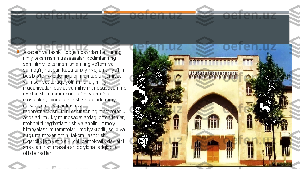 
Akademiya tashkil topgan davrdan beri uning 
ilmiy tekshirish muassasalari xodimlarining 
soni, ilmiy tekshirish ishlarining ko lami va ʻ
salmog i jihatidan katta tarixiy rivojlanish yo lini 	
ʻ ʻ
bosib o tdi. Akademiya olimlari tabiat, jamiyat 
ʻ
va insoniyat taraqqiyoti, millatlar, milliy 
madaniyatlar, davlat va milliy munosabatlarning 
rivojlanish muammolari, ta lim va ma rifat 	
ʼ ʼ
masalalari, liberallashtirish sharoitida milliy 
iqtisodiyotni rivojlantirish va 
raqobatbardoshliligini oshirishning metodologik 
asoslari, mulkiy munosabatlardagi o zgarishlar, 	
ʻ
mehnatni rag batlantirish va aholini ijtimoiy 	
ʻ
himoyalash muammolari, moliyakredit, soliq va 
sug urta mexanizmini takomillashtirish, 	
ʻ
fuqarolik jamiyati va kuchli demokratik davlatni 
shakllantirish masalalari bo yicha tadqiqotlar 	
ʻ
olib boradilar.     