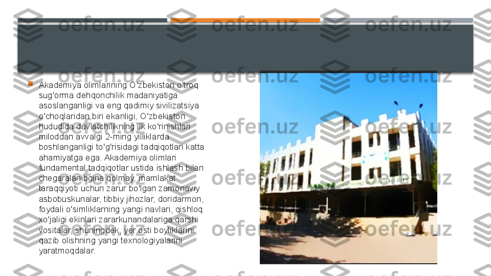 
Akademiya olimlarining O zbekiston o troq ʻ ʻ
sug orma dehqonchilik madaniyatiga 	
ʻ
asoslanganligi va eng qadimiy sivilizatsiya 
o choqlaridan biri ekanligi, O zbekiston 	
ʻ ʻ
hududida davlatchilikning ilk ko rinishlari 	
ʻ
miloddan avvalgi 2-ming yilliklarda 
boshlanganligi to g risidagi tadqiqotlari katta 	
ʻ ʻ
ahamiyatga ega. Akademiya olimlari 
fundamental tadqiqotlar ustida ishlash bilan 
chegaralanibgina qolmay, mamlakat 
taraqqiyoti uchun zarur bo lgan zamonaviy 	
ʻ
asbobuskunalar, tibbiy jihozlar, doridarmon, 
foydali o simliklarning yangi navlari, qishloq 	
ʻ
xo jaligi ekinlari zararkunandalariga qarshi 	
ʻ
vositalar, shuningdek, yer osti boyliklarini 
qazib olishning yangi texnologiyalarini 
yaratmoqdalar.     