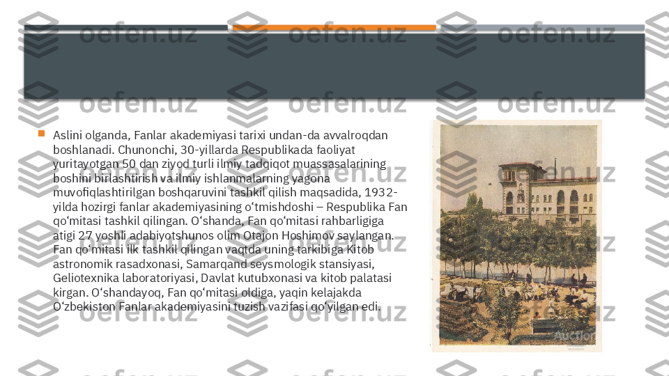 
Aslini olganda, Fanlar akademiyasi tarixi undan-da avvalroqdan 
boshlanadi. Chunonchi, 30-yillarda Respublikada faoliyat 
yuritayotgan 50 dan ziyod turli ilmiy tadqiqot muassasalarining 
boshini birlashtirish va ilmiy ishlanmalarning yagona 
muvofiqlashtirilgan boshqaruvini tashkil qilish maqsadida, 1932-
yilda hozirgi fanlar akademiyasining o‘tmishdoshi – Respublika Fan 
qo‘mitasi tashkil qilingan. O‘shanda, Fan qo‘mitasi rahbarligiga 
atigi 27 yoshli adabiyotshunos olim Otajon Hoshimov saylangan. 
Fan qo‘mitasi ilk tashkil qilingan vaqtda uning tarkibiga Kitob 
astronomik rasadxonasi, Samarqand seysmologik stansiyasi, 
Geliotexnika laboratoriyasi, Davlat kutubxonasi va kitob palatasi 
kirgan. O‘shandayoq, Fan qo‘mitasi oldiga, yaqin kelajakda 
O‘zbekiston Fanlar akademiyasini tuzish vazifasi qo‘yilgan edi.     