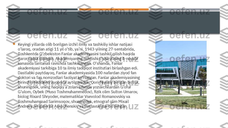 
Keyingi yillarda olib borilgan izchil ilmiy va tashkiliy ishlar natijasi 
o‘laroq, oradan atigi 11 yil o‘tib, ya’ni, 1943-yilning 27-sentabrida, 
Toshkentda O‘zbekiston Fanlar akademiyasini tashkil qilish haqida 
qaror qabul qilingan. Akademiyaning ochilishi o‘sha yilning 4-noyabr 
sanasida tantanali ravishda tashkillangan. O‘shanda, Fanlar 
akademiyasi tarkibiga 10 ta ilmiy tadqiqot institutlari birlashgan edi. 
Dastlabki paytdayoq, Fanlar akademiyasida 100 nafardan ziyod fan 
doktori va fan nomzodlari faoliyat ko‘rsatgan. Fanlar akademiyasining 
birinchi Prezidenti yuqorida aytilganidek, Qori-Niyoziy bo‘lgan bo‘lsa, 
shuningdek, uning haqiqiy a’zolari sifatida yozuvchilardan G‘ofur 
G‘ulom, Oybek (Muso Toshmuhammedov), fizik olim Sulton Umarov, 
biolog Rixard Shryoder, matematiklar Vsevolod Romanovskiy va 
Toshmuhammad Sarimsoqov, shuningdek, etnograf olim Mixail 
Andreev, irrigatorlar Askochenskiy va Poslavskiylar bo‘lishgan.     