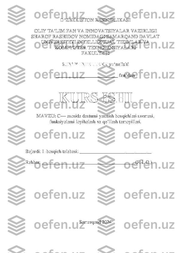 O‘	ZBEKISTON RESBUPLIKASI	 	
 	
OLIY TA'LIM FAN VA INNOVATSIYALAR VAZIRLIGI	 	
SHAROF RASHIDOV NOMIDAGI SAMARQAND DAVLAT 	
UNIVERSITETI INTELLEKTUAL TIZIMLAR VA 	
KOMPYUTER TEXNOLOGIYALARI	 	
FAKULTETI	 	
 	
SUN’IY INTELLEKT 	yo‘	nalishi	 	
 	
__________________________ fanidan 	 	
 
 	
KU	RS ISHI	 	
 	
MAVZU:	 C++ asosida dasturni yaratish bosqichlari sxemasi, 	
funksiyalarni loyihalash va 	qo‘	llash 	tamoyillari.	 	
 	
 
 
 
 
Bajardi: I 	-bosqich talabasi: ___________________	___________	 	
 
Rahbar: 	_____________________________________	__	(F. I. O.	) 	
 
 
 
 
 
 
 	
Samarqa	nd 2024	  