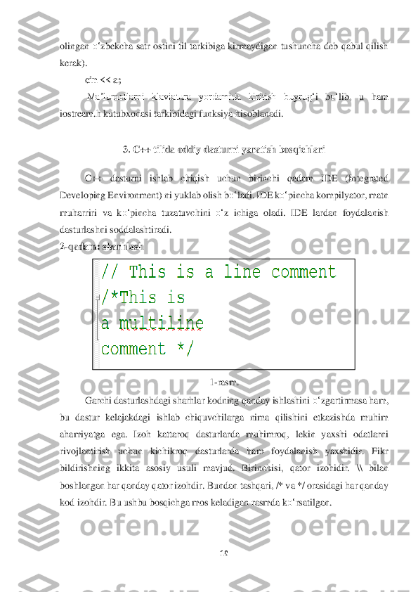 10	 	
 
olingan 	o‘	zbekcha  satr  ostini  til  tarkibiga  kirmaydigan  tushuncha  deb  qabul  qilish 	
kerak). 	 
cin << a;	 	
 Ma’lumotlarni  klaviatura  yordamida  kiritish  buyru	g‘	i  b	o‘	lib,  u  ham 	
iostream.h kutu	bxonasi tarkibidagi funksiya his	oblanadi.	 	
 	
3. C++ tilida oddiy dasturni yaratish	 bosqichlari	 	
 
C++  dastur	ni	 	ishlab  chiqish  uchun  birinchi  qadam  IDE  (Integrated 	
Developing Environment) ni yuklab olish b	o‘	ladi. IDE k	o‘	pincha kompilyator, matn 	
muharriri  va  k	o‘	pincha  tuzatuvchini 	o‘	z  ichiga  ol	adi.  IDE  lardan  foydalanish 	
dasturlashni soddalashtiradi	. 	
2-qadam: sharhlash	 	
 	
1-rasm.	 	
Garchi dasturlashdagi sharhlar kodning qanday ishlashini 	o‘	zgartirmasa ham, 	
bu  dastur  kelajak	dagi  ishlab  chiquvchilarga  nima  qilishini  etkazishda  muhim 	
ahamiyatga  ega.  I	zoh  kattaroq  dasturlarda  muhimroq,  lekin  yaxshi  odatlarni 	
rivojlantirish  uchun  kichikroq  dasturlarda  ham  foydalanish  yaxshidir.  Fikr 
bildirishning  ikkita  asosiy  usuli  mavjud.  Birin	chisi,  qator  izohidir. 	\\ bilan 	
boshlangan har qanday qator izohdir. Bundan 	tashqari, /* va */ orasidagi har qanday 	
kod izohdir. Bu ushbu bosqichga mos keladigan rasmda k	o‘	rsatilgan	. 	
 
  