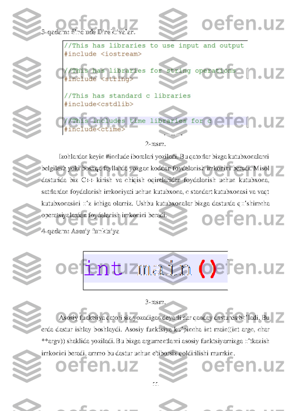 11	 	
 
3-qadam: #include Direktivalar	. 	
 	
2-ra	sm.	 	
Izohlardan keyin #include iboralari yoziladi. Bu qatorlar bizga kutubxonalarni 	
belgilash yoki boshqa fayll	arda yozgan koddan foydalanish imkonini	 beradi. Misol 	
dasturida  biz  C++  kirish  va  chiqish  oqimlaridan  foydalanish  uchun  kutubxona, 
satrlardan foydalanish imkoniyati uchun kutubxona, c standart kutubxonasi va vaqt 
kutubxonasini 	o‘	z  ichiga  olamiz.  Ushbu  kutu	bxonalar  bizga  dasturda  q	o‘	shimcha 	
oper	atsiyalardan foydalanish imkonini beradi	. 	
4-qadam: Asosiy funktsiya	 	
 	
 	
3-rasm.	 	
Asosiy funktsiya qatori siz yozadigan deyarli har qanday dasturda b	o‘	ladi. Bu 	
erda  dastur  ishlay  boshlaydi.  Asosiy  funktsiya  k	o‘	pincha  int	 main((int  argc,  char 	
**argv)) shaklida yoziladi. Bu bizga argumentlarni asosiy funktsiyamizga 	o‘	tkazish 	
imkonini bera	di, ammo bu dastur uchun e'tiborsiz qoldirilishi mumkin	. 	
  