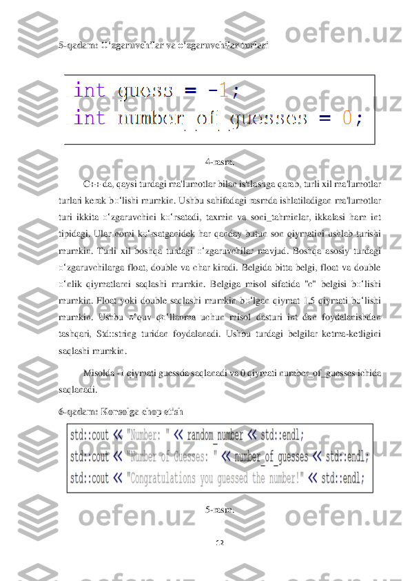 12	 	
 
5-qadam: 	O‘	zgaruvchilar va 	o‘	zgaruvchilar turlari	 	
 	
 	
4-rasm.	 	
C++ da, qaysi turdag	i ma'lumotlar bilan ishlashga qarab, turli xil ma'lumotlar 	
turlari kerak b	o‘	lishi mumkin. Ushbu sahifadagi rasmda ishlatiladigan ma'lumotlar 	
turi  ikkita 	o‘	zgaruvchini  k	o‘	rsatadi,  taxmin  va  soni_tahminlar,  ikkalasi  ham  int 	
tipidagi.  Ular	 nomi  k	o‘	rsatganidek	 har  qanday  butun  son  qiymatini  ushlab  turishi 	
mumkin.  Turli  xil  boshqa  turdagi 	o‘	zgaruvchilar  mavjud.  Boshqa  asosiy  turdagi 	
o‘	zgaruvchilarga  float,  double  va  char  kiradi.  Belgida  bitta  belgi,  float  va  double 	
o‘	nlik  qiymatlarni  saqlashi	 mumkin.  Belgiga  mis	ol  sifatida  "c"  belgisi  b	o‘	lishi 	
mumkin.  Float  yoki  double  saqlashi  mumkin  b	o‘	lgan  qiymat  1,5  qiymati  b	o‘	lishi 	
mumkin.  Ushbu 	o‘	quv  q	o‘	llanma  uchun  misol  dasturi  int  dan  foydalanishdan 	
tashqari,  Std::string  turidan  foydalanadi.  Ushbu  tur	dagi  belgilar  ketma	-ketligini 	
saqlashi	 mumkin	.  	
Misolda 	-1 qiymati 	guess	da	 saqlanadi va 0 	qiymati 	number	_of_guesses ichida 	
saqlanadi.	 	
6-qadam: Konsolga chop etish	 	
 	
5-rasm.	  