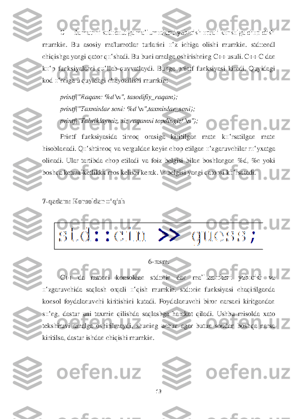 13	 	
 	
C++ da matnni std::cout ga ma’lumotlarni yuborish orqali konsolga chop etish 	
mumkin.  Bu  asosiy  ma'lumot	lar  turlarini 	o‘	z  ichiga  olishi  mumkin.  std::endl 	
chiqishga yangi qator q	o‘	shadi. Bu buni amalga osh	irishning C++ usuli. C++ C dan 	
ko‘	p  funksiyalarni  q	o‘	llab	-quvvatlaydi.  Bunga  printf  funksiyasi  kiradi.  Quyidagi 	
kod 	o‘	rniga	 u quyidagi	 ch	ayozilishi	 mumkin	: 	
printf("Raqam: %d 	\n", tasodifiy_raqam)	; 	
printf("Taxminlar soni: %d 	\n",taxminlar_soni)	; 	
printf("Ta	briklaymiz, siz raqamni topdingiz! 	\n")	;  	
Printf  funksiyasida  tirnoq  orasiga  kiritilgan  matn  k	o‘	rsatilgan  matn 	
hisoblanadi. Q	o‘	shtirnoq va verguldan keyin ch	op etilgan 	o‘	zgaruvchilar r	o‘	yxatga 	
olinadi.  Ular  tartibda  chop  etiladi  va  foiz  belgisi  bilan  boshl	angan  %d,  %c  yoki 	
boshqa ketma	-ketlikka mos kelishi kerak. 	\n belgisi yangi qatorni k	o‘	rsatadi.	 	
 
7-qadam: Konsoldan 	o‘	qish	 	
 	
 	
6-ras	m.	 	
C++  da  matnni  konsoldan	 	std::cin  dan  ma	’lumotlarni  yuborish  va 	
o‘	zgaruvchida  saqlash  orqali 	o‘	qish  mumkin.  std::cin  funksiyasi  chaqirilganda 	
konsol  foydalanuvchi  kiritishini  kutadi.  Foydalanuvchi  biror  narsani  kiritgandan 
so‘	ng,  dastur  uni  taxmin  qilishda  saqlashga  harakat  qilad	i.  Ushbu  misolda	 xato 	
tekshiruvi  amalga  oshirilmaydi,  shuning  uchun  agar  butun  sondan  boshqa  narsa 
kiritilsa, dastur ishdan chiqishi mumkin	. 	
 
 
  