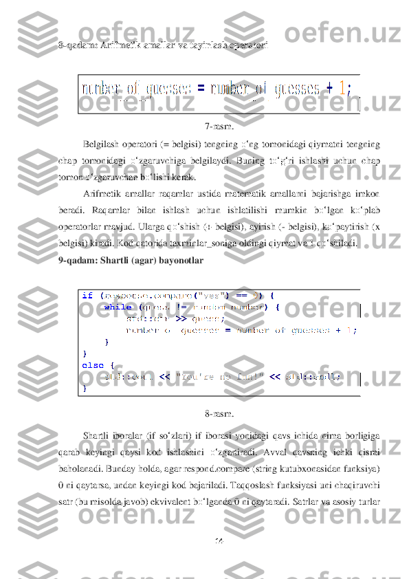 14	 	
 
8-qadam: Arifmetik amallar va tayinlash operatori	 	
 	
 	
7-ras	m.	 	
Belgilash  operatori  (=  belgisi)  tengning 	o‘	ng  tomonid	agi  qiymatni  tengning 	
chap  tomonidagi 	o‘	zgaruvchiga  belgilaydi.  Buning  t	o‘	g‘	ri  ishlashi  uchun  chap 	
tomon 	o‘	zgaruvchan	 bo‘	lishi	 kerak	. 	
Arifmeti	k  amallar  raqamlar  ustida  matematik  amallarni  bajarishga  imkon 	
beradi.  Raqamlar  bilan  ishlash  uchun  ishlatilishi  m	umkin  b	o‘	lgan  k	o‘	plab 	
operatorlar  mavjud.  Ularga  q	o‘	shish  (+  belgisi),  ayirish  (	- belgisi),  k	o‘	paytirish  (x 	
belgisi) kiradi. Kod qatorida taxm	inlar_soniga oldingi qiymat va 1 q	o‘	shiladi.	 	
9-qadam: Shartli (agar) bayonotlar	 	
 	
 	
8-rasm.	 	
Shartli  iboralar  (if  s	o‘zlari)  if  iborasi  yonidagi  qavs  ichida  nima  borligiga 	
qarab  keyingi  qaysi  kod  ishlashini 	o‘	zgartiradi.  Avval  qavsning  ichki  qismi 	
baholanadi. Bunday holda, agar respond.compare (string kutubxonasidan funksiya) 
0 ni qaytarsa, undan k	eyingi kod bajariladi. 	Taqqoslash funksiyasi uni chaqiruvchi 	
satr (bu misolda javob) ekvivalent b	o‘	lganda 0 ni qaytaradi. Satrlar va asosiy turlar  