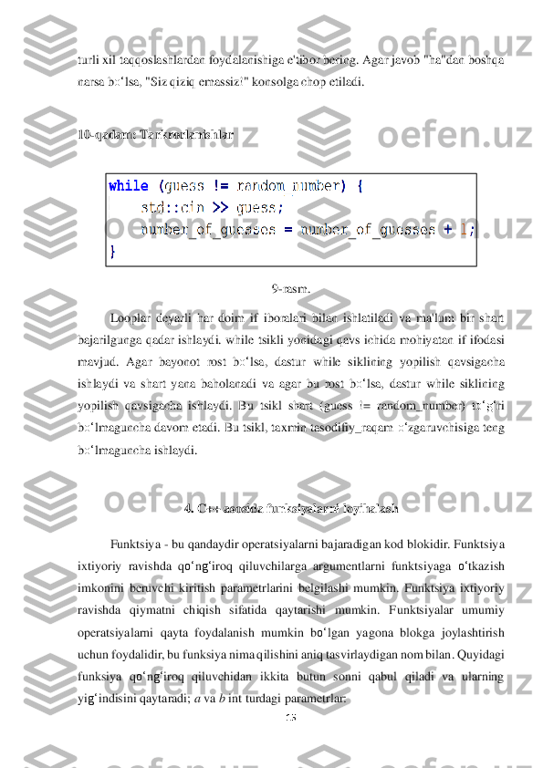 15	 	
 
turli xil taqqoslashlardan foydalanishiga e'tibor bering. Agar javob "ha"dan boshqa 
narsa b	o‘	lsa, "Siz qiziq 	emassiz!" konsolga chop	 etiladi.	  	
 
10	-qadam: 	Tarkrorlanishlar	 	
 	
 	
9-rasm.	 	
Looplar  deyarli  har  doim  if  iboralari  bilan  ishlatiladi  va  ma'lum  bir  shart 	
bajarilgunga  qadar  ishlaydi.  while  tsikli  yonidagi  qavs  ichida  mohiya	tan  if  ifodasi 	
mavjud.  Agar  bayonot  rost  b	o‘	lsa,  dastur  while	 siklining  yopilish  qavsigacha 	
ishlaydi  va  shart  yana  baholanadi  va  agar  bu  rost  b	o‘	lsa,  dastur  while  siklining 	
yopilish  qavsigacha  ishlaydi.  Bu  tsikl  shart  (	guess	 != random	_number	)  t	o‘	g‘	ri 	
bo‘	lmaguncha davom etadi. Bu tsikl, taxmin tasodifiy_raqam 	o‘	zgaru	vchisiga teng 	
bo‘	lmaguncha ishlaydi	. 	
 	
4. C++	 asosida funksiyalarni loyihalash	 	
 	
Funktsiya 	- bu qandaydir operatsiyala	rni bajaradigan kod blokidir. Funktsiya 	
ixtiyoriy  ravishda  q	o‘	ng‘	iroq  qiluvchilarga  argumentlarni  funktsiyaga 	o‘	tkazish 	
imkonini  beruvchi  ki	ritish  parametrlarini  belgilashi  mumkin.  Funktsiya  ixtiyoriy 	
ravishda  qiymatni  chiqish  sifatida  qaytarishi  mumkin.  F	unktsiyalar  umumiy 	
operatsiyalarni  qayta  foydalanish  mumkin  b	o‘	lgan  yagona  blokga  joylashtirish 	
uchun foydalidir, bu funksiya nima qilishini	 aniq tasvirlaydigan nom bilan. Quyidagi 	
funksiya  q	o‘	ng‘	iroq  qiluvchidan  ikkita  butun  sonni  qabul  qiladi  va  ularning	 	
yi	g‘	indisini qaytaradi;	 a va	 b int 	turdagi	 parametrlar	:  