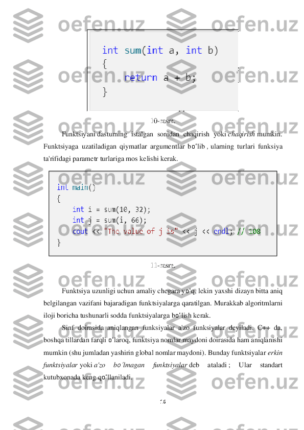 16	 	
 	
 	
10	-rasm.	 	
Funktsiyani	 dasturning	 istalgan  sonidan  chaqirish  yoki	 chaqiris	h mumkin.	 	
Funktsiyaga  uzatiladigan  qiymatlar  argumentlar  b	o‘	lib	 , ularning  turlari  funksiya 	
ta'rifidagi parametr turlariga mos kelishi kerak.	 	
 	
11	-rasm.	 	
 
Funktsiya uzunligi uchun amaliy chegara y	o‘	q, lekin yaxshi dizayn bitta aniq 	
belgilangan vazifani bajaradigan fu	nktsiyalarga qaratilgan. Murakkab algoritmlarni 	
iloji boricha tushunarli sodda funktsiyalarga b	o‘	lish kerak.	  	
Sinf  doirasida  aniqlangan  funksiyal	ar  a'zo  funksiyalar  deyiladi.  C++  da, 	
boshqa tillardan farqli 	o‘	laroq, funktsiya nomlar maydoni doirasida ham a	niqlanishi 	
mumkin (shu jumladan yashirin global nomlar maydoni). Bunday funktsiyalar	 erkin 	
funktsiyalar	 yoki	 a'zo  b	o‘	lmagan  funktsiyalar	 deb  atal	adi	 ;  Ular  standart 	
kutubxonada keng q	o‘	llaniladi.	 	
  