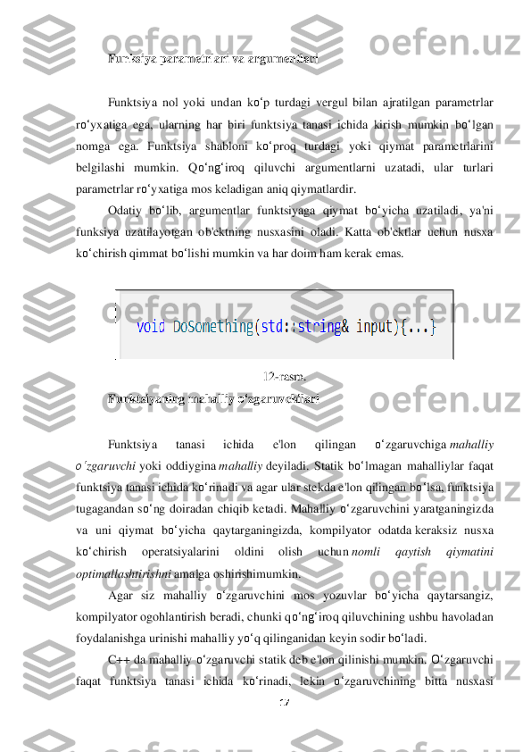 17	 	
 	
Funksiya parametrlari va argumentlari	 	
 
Funktsiya  nol  yoki  un	dan  k	o‘	p  turdagi  vergul  bilan  ajratilgan  parametrlar 	
ro‘	yxatiga  ega,  ularning  har  biri  funktsiya  tanasi  ichida  kirish  mumkin  b	o‘	lgan 	
nomga  ega.  F	unktsiya  shabloni  k	o‘	proq  turdagi  yoki  qiymat  parametrlarini 	
belgilashi  mumkin.  Q	o‘	ng‘	iroq  qiluvchi  argumentlar	ni  uzatadi,  ular  turlari 	
parametrlar r	o‘	yxatiga mos keladigan aniq qiymatlardir	. 	
Odatiy  b	o‘	lib,  argumentlar  funktsiyaga  qiymat  b	o‘	yicha  uzatiladi	,  ya'ni 	
funksiya  uzatilayotgan  ob'ektning  nusxasini  oladi.  Katta  ob'ektlar  uchun  nusxa 
ko‘	chirish qimmat b	o‘	lis	hi mumkin va har doim ham kerak emas.	 	
 	
 	
12	-rasm.	 	
Funktsiyaning mahalliy 	o‘	zgaruvchilari	 	
 
Funktsiya  tanasi  ichida  e'lon  qilingan 	o‘	zgaruvchiga	 mahalliy 	
o‘	zg	aruvch	i yoki  oddiygina	 mahalli	y deyiladi	. Statik  b	o‘	lmagan  mahalliylar  faqat 	
funktsiya tanasi ichida 	ko‘	rinadi va agar ular stekda e'lon qilingan b	o‘	lsa, funktsiya 	
tugagandan  s	o‘	ng  doiradan  chiqib  ketadi.  Mahalliy 	o‘	zgaruvchini  yaratganingizda 	
va  uni  qiym	at  b	o‘	yicha  qaytarganingizda,  kompilyator  odatda	 keraksiz  nusxa 	
ko‘	chirish  operatsiyalarini	 	oldini	 	oli	sh	 	uchun	 nomli	 	qaytish  qiymatini 	
optimallashtirishn	i amalg	a oshirishi	mumkin.	 	
Agar  siz  mahalliy 	o‘	zgaruvchini  mos  yozuvlar  b	o‘	yicha  qaytarsangiz, 	
kompilya	tor ogohlantirish beradi, chunki q	o‘	ng‘	iroq qiluvchining ushbu havoladan 	
foydalanishga urinishi mahalli	y y	o‘	q qilinganidan keyin sodir b	o‘	ladi.	 	
C++ da mahalliy 	o‘	zgaruvchi statik deb e'lon qilinishi mumkin. 	O‘	zgaruvchi 	
faqat  funktsiya  tanasi  ichida  k	o‘	rina	di,  lekin 	o‘	zgaruvchining  bitta  nusxasi  