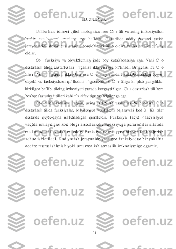 19	 	
 	
III. 	XULOSA	 	
 
Ushbu  kurs  ishimni  qilish  mobaynida	 men  C++  tili  va  uning  imkoniyatlari 	
haqida  batafsil  ma’lumotlarga  ega  b	o‘	ldim.  C++  tili	da  oddiy  dasturni	 tuzish 	
jarayonlarini,  dastur  tuzilmasini,  bosqichlarini  bilib  oldi	m	 va  bu  amaliy  q	o‘	llay 	
oldim.	 
C++  funksiya  va  obyektlarning  juda  boy  kutubhonasiga  ega.  Yani  C++ 	
dasturlash  tilida  dasturlashni 	o‘	rganish  ikki  qismga  b	o‘	linadi.  Birinchisi  bu  C++ 	
tilini 	o‘	zini 	o‘	rganish,  ikkinchisi  esa  C++  ning  standart  kutubhonasidagi  tay	yor 	
obyekt  va  funksiyalarni  q	o‘	llashni 	o‘	rganishdir.  6  C++  tiliga  k	o‘	plab  yangiliklar 	
kiritilgan b	o‘	lib, tilning imkoniyati yanada kengaytirilgan. C++ dasturlash tili ham 	
boshqa dasturlash tillari kabi 	o‘	z alfavitiga va belgilariga ega. 	  	
C++  tilida  funksi	ya  haqida,  uning	 ishlatilish  usullarini,  bilib  oldim. 	C++ 	
dasturlash  tilida  funksiyalar,  belgilangan  vazifalarni  bajaruvchi  kod  b	o‘	lib,  ular 	
dasturda  qayta	-qayta  ishlatiladigan  qismlardir.	 Fu n ks iy a   f a q a t   c h a qi r i lg a n 	
v a q td a  i s h l ay d ig a n  k o d  b lo g i  hi s ob l a na d i	. Fu n k s iy a g a  p ar a me t r l a r  s i f a t i da 	
ma 'l u mo tl a r n i  u z ati	s h  mu mk i n . Fu nk si y a l a r  mu a yy a n  bi r v a z i f a n i  b a j a ri s h 	
u c h un  i s hl a t il a d i . K o d  y o z is h  j a r a yo ni d a  y a r a t g an  f u nk s iy a d a n  bi r  y ok i  b ir 
n e c h t a  ma r t a  i s hl a ti s h  y ok i  u mu ma n  is h l a t mas l ik  i mk on iy a t i g a  e g a	mi z .	 	
 	  