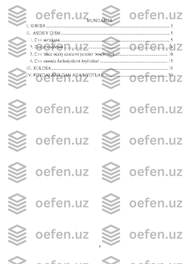 2 	
 	
MUNDARIJA	 	
I. KIRISH	 ................................	................................	................................	..................	 3 	
II.  ASOSIY QISM	 ................................	................................	................................	....	 5 	
1. C++ sintaksisi	 ................................	................................	................................	.....	 5 	
2. Dastur tuzilmasi	 ................................	................................	................................	. 8 	
3. C++ tilida oddiy dasturni yaratish bosqichlari	 ................................	.................	 10	 	
4. 	C++ asosida funksiyalarni loyihalash	 ................................	..............................	 15	 	
III. XULOSA	 ................................	................................	................................	...........	 19	 	
IV. FOYDALANILGAN ADABIYOTLAR	 ................................	..........................	 20	 	
 
 
 	  