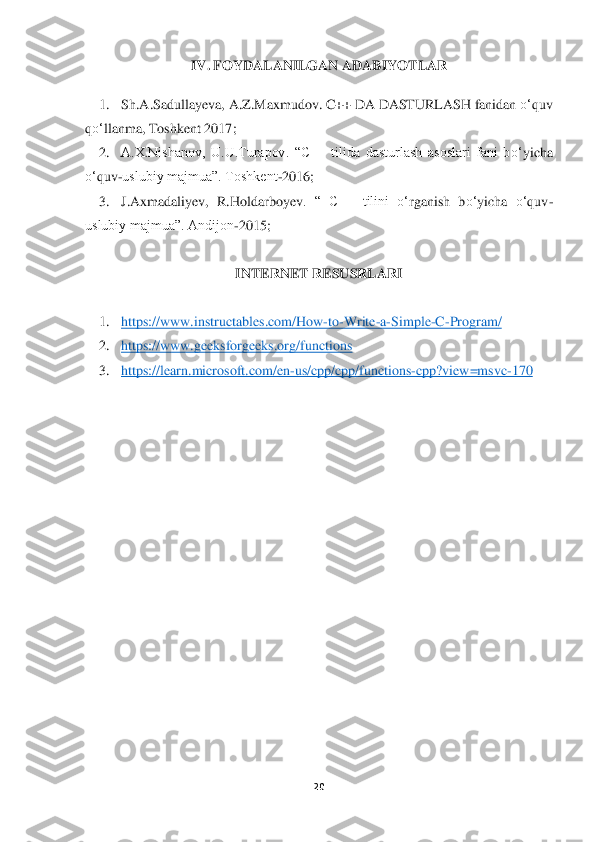 20	 	
 	
IV. 	FOYDALANILGAN ADABIYOTLAR	 	
 	
1.	 	Sh.A.Sadullayeva, A.Z.Maxmudov	. C++ DA DASTURLASH fanidan 	o‘	quv 	
qo‘	llanma	, Toshkent 2017	; 	
2.	 	A.X.Nishanov,  U.U.Turapov.  “C++  tilida  dasturlash  asoslari  fani  b	o‘	yicha 	
o‘	quv	-uslubiy majmua”. Toshkent	-2016;	 	
3.	 	J.Axmadaliyev,  R.Holdarboyev	.  “  C++  tilini 	o‘	rganish  b	o‘	yicha 	o‘	quv	-	
uslubiy majmua”. Andijon	-2015;	 	
 	
INTERNET RESUSRLARI	 	
 	
1.	 	https://www.instructables.com/How	-to	-Write	-a-Simple	-C-Program/	 	
2.	 	https://www.geeksforgeeks.org/	functions	  	
3.	 	https://learn.microsoft.com/en	-us/cpp/cpp/functi	ons	-cpp?view=msvc	-170	 	
  