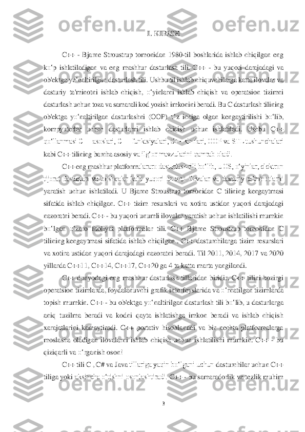 3 	
 	
I. 	KIRISH	 	
 
C++ 	- Bjarne  Stroustrup  tomonidan  1980	-til  boshlarida  ishlab  chiqilgan  eng 	
ko‘	p  ishlatiladigan  va  eng  mashhur  dasturlash  tili.  C++ 	- bu  yuqori  darajadagi  va 	
ob'ektga y	o‘	naltirilgan 	dasturlash tili. Ushbu til ishlab chiquvchilarga katt	a ilovalar va 	
dasturiy  ta'minotni  ishlab  chiqish, 	o‘	yinlarni  ishlab  chiqish  va  operatsion  tizimni 	
dasturlash uchun toza va samarali kod yozish imkonini beradi. Bu C dasturlash tilining 
ob'ektga  y	o‘	naltir	ilgan  dasturlashni  (OOP) 	o‘	z  ichiga  olgan  kengaytiril	ishi  b	o‘	lib, 	
kompyuterlar  uchun  dasturlarni  ishlab  chiqish  uchun  ishlatiladi.  Ushbu  C++ 
qoʻllanmasi C++ asoslari, C++ funktsiyalari, C++ sinflari, OOP va STL tushunchalari 
kabi C++ tilining barcha asosiy	 va ilgʻor mavzularini qamrab oladi.	 	
C++ eng mashhur platform	alararo dasturlash tili boʻlib, u OS, oʻyinlar, elektron 	
tijorat  dasturlari  va  boshqalar  kabi  yuqori  unumli  ilovalar  va  dasturiy  taʼminotlarni 
yaratish  uchun  ishlatiladi.  U  Bjarne  Stroustrup  tomo	nidan  C  tilining  kengaytmasi 	
sifatida  ishlab  chiqilgan.  C++  t	izim  resurslari  va  xotira  ustidan  yuqori  darajadagi 	
nazoratni beradi. 	C++ 	- bu yuqori unumli ilovalar yaratish uchun ishlatilishi mumkin 	
bo‘	lgan 	o‘	zaro  faoliyat  platformalar  tili.	 C++  Bjarne  Stroustrup  t	omonidan  C 	
tilining	 kengaytmasi  sifatida  ishlab  chiqilgan	 . C++  dasturchilarga  tizim  resurslari 	
va xotira ustidan yuqori darajadagi nazoratni beradi.	 Til 2011, 2014, 2017 va 2020 	
yillarda C++11,	 C++14, C++17, C++20 ga 4 ta katta marta yangilandi.	  	
C++  dun	yodagi  eng  mashhur  dasturlash  tillaridan  biridir.	 C++  tilini  hozirgi 	
operatsion tizimlarda, foydalanuvchi grafik interfeyslarida va 	o‘	rnatilgan tizimlarda 	
topish mumkin.	 C++ 	- bu ob'ektga y	o‘	nalt	irilgan dasturlash tili b	o‘	lib, u dasturlarga 	
aniq  tuzilma  be	radi  va  kodni  qayta  ishlatishga  imkon  beradi  va  ishlab  chiqish 	
xarajatlarini  kamaytiradi.	 C++  portativ  hisoblanadi  va  bir  nechta  platformalarga 	
moslasha  oladigan  ilovalarni  ishlab  chiqish  uchun  i	shlatilishi  mumkin.  C++ 	- bu 	
qiziqarli va 	o‘	rganish oson!	  	
C++ tili C	 , C#	 va	 Java	 tillariga yaqin boʻlgani uchun	 dasturchilar uchun C++ 	
tiliga yoki 	aksincha oʻtishni osonlashtiradi. 	C++ 	- bu samaradorlik va tezlik muhim  