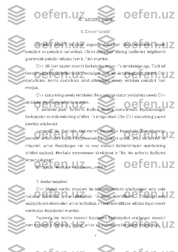 5 	
 	
II. 	 ASOSIY QISM	 	
 	
1. 	C++ sintaksisi	 	
 	
Sintaksis	 nima?	 Sintaksis	 deganda	 dasturlash	 tilida	 bayonotlar	 yozish	 	
qoidalari	 va	 qoidalari	 tushuniladi.	 Ularni	 dasturlash	 tilining	 tuzilishini	 belgilovchi	 	
grammatik	 qoidalar	 sifat	ida	 ham	 ko‘	rish	 mumkin.	  	
C++	 tili	 ham	 taqdim	 etuvchi	 funksiyalar	 uchun	 o‘	z sintaksisiga	 ega.	 Turli	 xil	 	
iboralar	 ularning	 ishlatilishini	 ko‘	rsatadigan	 turli	 xil	 sintaksisga	 ega,	 ammo	 C++	 	
dasturlarida	 barcha	 dasturlarda	 amal	 qilinadigan	 asosiy	 sintaksis	 qoid	alari	 ham	 	
mavjud.	 
C++	 dasturining	 asosiy	 sintaksisi.	 Biz	 quyidagi	 dastur	 yordamida	 asosiy	 C++	 	
sintaksisi	 bilan	 tanishishimiz	 mumkin.	 	
1.  Sarlavha  fayli:	 Sarlavha  fayllari  bizning  dasturimizda 	foydalanadigan 	
funktsiyalar va makroslarning ta'rifini 	o‘	z ichiga	 oladi. Ular C++ dasturining yuqori 	
qismida aniqlanadi.	 	
1-qatorda  biz 	#include  <iostream>	 iborasidan  foydalanib, 	kompilyatorga 	
iostream  sarlavhalari  fayllari  kutubxonasini  q	o‘	shishni  aytdik, 	unda  biz  kiritish  va 	
chiqarish  uchun  foydalangan  cin  va  cout  stan	dart  kiritish/chiqish  oqimlarining 	
ta'rifini  saqlaydi.  #include  preprotsessor  direktivasi  b	o‘	lib,  biz  sarlavha  fayllarini 	
import qilamiz.	 	
Sintaksis:	  #include	 < kutubxona_nomi >	 	
 
2. Ismlar may	doni	: 	
C++  tilidagi  nomlar  maydoni  biz  identifikatorlarni  aniqlayd	igan  soha  yoki 	
hududni  ta'minlash  uchun  ishlatiladi.  U  ikkita  identifikator 	o‘	rtasidagi  nom 	
ziddiyatlarini oldini olish uchun ishlatiladi, chunki identifikator sifatida faqat noyob 
nomlardan 	foydalanish mumkin.	 	
2-qatorda  biz  barcha  standart  kutubxona  funkt	siyalari  aniqlangan  standart 	
nom maydoni b	o‘	lishini k	o‘	rsatish uchun std namespace iborasidan foydalandik	.  