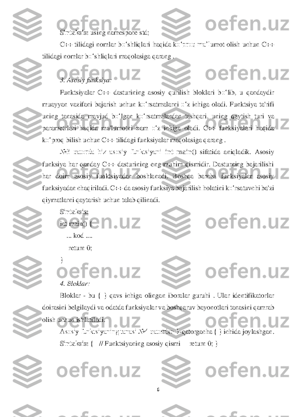 6 	
 	
Sintaksis:	 using namespace std;	 	
C++  tilidagi  nomlar  b	o‘	shliqlari  haqida  k	o‘	proq  ma’l	umot  olish  uchun  C++ 	
tilidagi nomlar b	o‘	shliqlari maqolasiga qara	ng .	 	
 
3. Asosiy funksiya	: 	
Funktsiyalar  C++  dasturining  asosiy  qurilish  bloklari  b	o‘	lib,  u  qandaydir 	
muayyan  vazifani  bajarish  uchun  k	o‘	rsatmalarni 	o‘	z  ichiga  oladi.  Funktsiya  ta'rifi 	
uning  tanasida  mavjud  b	o‘	lgan  k	o‘	rsatmalardan  tashqari,  uning  qaytish  turi	 va 	
parametrlari  haqida  ma'lumotni  ham 	o‘	z  ichiga  oladi.  C++  funksiyalari  haqida 	
ko‘	proq bilish uchun C++ tilidagi funksiyalar maqolasiga qarang .	 	
№3  qatorda  biz  asosiy  funktsiyani 	int  main()	 sifatida  aniqladik.  Asosiy 	
funksiya  har  qanday  C++  dasturining  eng  muhim  qismidir.  Dasturning  bajarilishi 
har  doim  asosiy  funktsiyadan  boshlanadi.  Boshqa  barcha  funksiyalar  asosiy 
funksiyadan chaqiriladi. C++ da	 asosiy funksiya bajarilish holatin	i k	o‘	rsatuvchi ba'zi 	
qiymatlarni qaytarish uchun talab qilinadi.	 	
Sintaksis:	 	
int main() { 	 	
    	... kod ....	 	
     	return 0;	 	
} 
 
4. Bloklar:	 	
Bloklar 	- bu  {  }  qavs  ichiga  olingan  iboralar  guruhi  .  Ular  identifikatorlar 	
doirasi	ni belgilaydi va odatda 	funksiyalar va boshqaruv bayonotlari tanasini qamrab 	
olish uchun ishlatiladi.	 	
Asosiy funktsiyaning tanasi №4 qatordan 9	-qatorgacha { } ichida joylashgan	. 	
Sintaksis:	 {   // Funktsiyaning asosiy qismi     	return	 0; }	 	
 
 
  