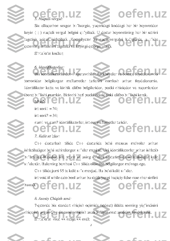 7 	
 	
5. Nuqtali vergul:	 	
Siz 	allaqachon  sezgan  b	o‘	lsangiz,  yuqoridagi  koddagi  har  bir  bayonotdan 	
keyin  (  ;  )  nuqtali  vergul  b	elgisi  q	o‘	yiladi.  U  dastur  bayonotining  har  bir  satrini 	
tugatish  uchun  ishlatiladi.  Kompilyator  bu  nuqta	-vergulni  k	o‘	rganda,  u 	o‘	sha 	
qatorning ishlashini tugata	di va keyingi qatorga 	o‘	tadi.	 	
Sintaksis:	 kodlar	; 	
 
6. Identifikatorlar	: 	
Biz identifikatorlardan 	o‘	zgaruvchilar, funktsiyalar va boshqa foydalanuvchi 	
tomonidan  belgilangan  ma'lumotlar  turlarini  nomlash  uchun  foydalanamiz. 
Identifikator  katta  va  kichik  alifbo 	belgilaridan,  pastki  chiziqdan  va  raqamlardan 	
iborat b	o‘	lishi mumkin. Birinchi harf pastki chizi	q yoki alifbo b	o‘	lishi kerak.	 	
Misol:	 	
int soni1 = 24; 	 	
int soni2 = 34;	 	
num1 va num2 identifikatorlar, int esa ma'lumotlar turidir.	 	
 
7. Kalit s	o‘	zlar	: 	
C++ 	dasturlash  tilida  C++  dasturida  ba'zi  maxsus  ma'nolar  uchun 	
ishlatiladigan ba'zi zahiralangan s	o‘	zlar ma	vjud. Uni identifikatorlar uchun ishlatib 	
bo‘	lmaydi.	 Masalan,  int,  return  va  using  s	o‘	zlari  dasturimizda  ishlatiladigan  kalit 	
so‘	zlardir. Bularning barc	hasi C++ tilida oldindan belgilangan ma'noga ega.	 	
C++ tilida jami 95 ta kalit s	o‘	z mavjud. Bu ba'zi kali	t s	o‘	zlar.	 	
int void if while auto bool uchun bu statik yangi haqiqiy false case char sinfini 	
buzadi	. 
     	 	
8. Asosiy Chiqish soni	: 	
7-qatorda  biz  standar	t  chiqish  oqimida  (stdout)  ikkita  sonning  yi	g‘	indisini 	
chiqarish uchun C++ da asosiy chiqish usuli b	o‘	lg	an cout usulidan foydalandik	. 	
Sintaksis:	  cout << natija << endl;	  