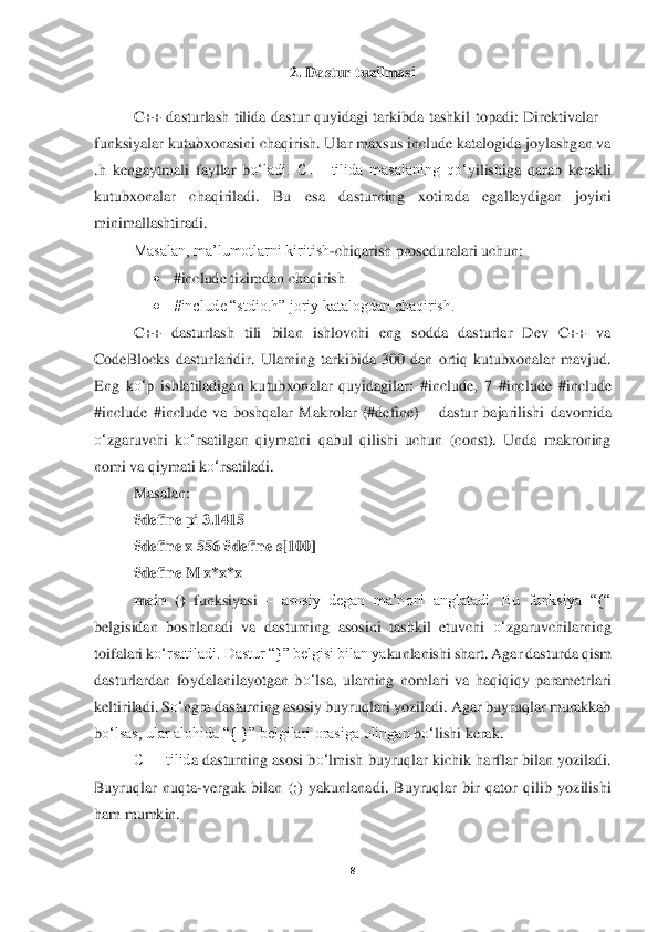 8 	
 	
2. Dastur tuzilmasi	 	
 	
C++  dasturlash  tilida  dastur  quyidagi  tarkibda  tashkil  topadi:  Direktivalar 	– 	
funksiyalar kutubxonasini chaqirish. Ular maxsus includ	e katalogida joylashgan va 	
.h  kenga	ytmali  fayllar  b	o‘	ladi.  С++  tilida  masalaning  q	o‘	yilishiga  qarab  kerakli 	
kutubxonalar  chaqiriladi.  Bu	 	esa  dasturning  xotirada  egallaydigan  joyini 	
minimallashtiradi. 	 	
Masalan, ma’lumotlarni kiritish	-chiqarish proseduralari	 uchun: 	 	
• 	#include	 tizimdan chaqiris	h 	 	
• 	#include “stdio.h” joriy katalogdan chaqirish. 	 	
C++  dasturlash  tili  bilan  ishlovchi  eng  sodda  dasturlar  Dev  C++  va 	
CodeBlocks  dasturlaridir.  Ularning  tarkibida  300  dan  ortiq  kutubxonalar  mavjud. 
Eng  k	o‘	p  ishlatiladigan  ku	tubxonalar  quyidagilar:  #includ	e,  7  #include	 #include	 	
#include	 #include	 va  boshqalar  Makrolar  (#define) 	– dastur  bajarilishi  davomida 	
o‘	zgaruvchi  k	o‘	rsatilgan  qiymatni  qabul  qilishi  uchun  (const).  Unda  makroning 	
nomi va qiymati k	o‘	rsatiladi. 	 	
Masalan	:  	
#defi	ne pi 3.1415 	 	
#define x 556 #d	efine s[100] 	 	
#define M x*x*x 	 	
main  () 	funksiyasi	 – asosiy  degan  ma’noni  anglatadi.  Bu  funksiya  “{“ 	
belgisidan  boshlanadi  va  dasturning  asosini  tashkil  etuvchi 	o‘	zgaruvchilarning 	
toifalari k	o‘	rsatiladi. Dastur “}” belgisi bilan ya	kunlanishi shart. Agar das	turda qism 	
dasturlardan  foydalanilayotgan  b	o‘	lsa,  ularning  nomlari  va  haqiqiqy  parametrlari 	
keltiriladi. S	o‘	ngra dasturning asosiy buyruqlari yoziladi. Agar buyruqlar murakkab 	
bo‘	lsas, ular alohida “{ }” belgilari orasiga olingan 	bo‘	lishi kerak. 	 	
С++ tilid	a dasturning asosi b	o‘	lmish buyruqlar kichik harflar bilan yoziladi. 	
Buyruqlar  nuqta	-verguk  bilan  (;)  yakunlanadi.  Buyruqlar  bir  qator  qilib  yozilishi 	
ham mumkin. 	  