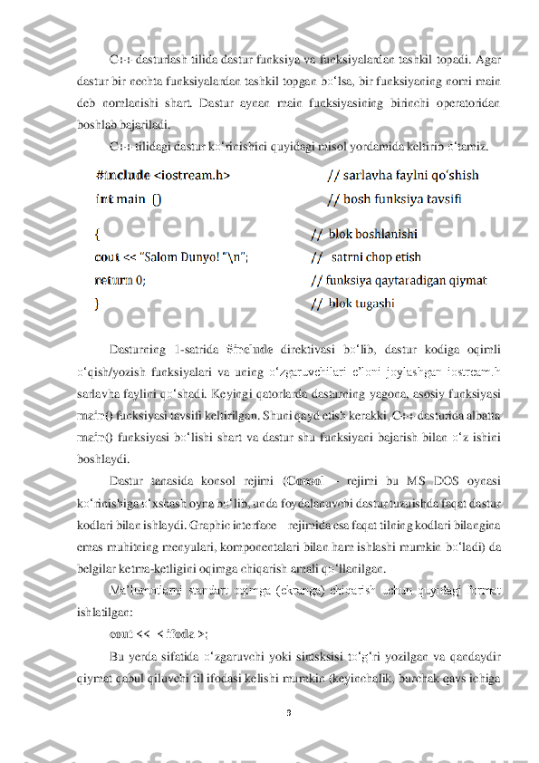 9 	
 	
C++  dasturlash tilida  dastur  funksiya  va  funksiyalardan  tashkil  topa	di. Agar 	
dastur	 bir nechta funksiyalardan tashkil topgan b	o‘	lsa, bir funksiyaning nomi main 	
deb  nomlanishi  shart.  Dastur  aynan  main  funksiyasining  birinchi  operatoridan 
boshlab bajariladi. 	 	
C++ tilidagi dastur k	o‘	rinishini quyidagi misol yordamida keltirib 	o‘	tamiz.	 	
 	
 	
 
Dasturning  1	-satrida 	#include	 direktivasi  b	o‘	lib,  dastur  kodiga  oqimli 	
o‘	qish/yozish  funksiyalari  va  uning 	o‘	zgaruvchilari  e’loni  joylashgan  iostream.h 	
sarlavha  faylini  q	o‘	shadi.  Keyingi  qatorlarda  dasturning	 yagona,  asosiy  funksiyasi 	
main()	 funksiyasi tav	sifi keltirilgan. Shuni qayd etish kerakki, C++ dasturida albatta 	
main()	 funksiyasi  b	o‘	lishi  shart  va  dastur  shu  funksiyani  bajarish  bilan 	o‘	z  ishini 	
boshlaydi. 	 	
Dastur  tanasida  konsol  rejimi 	(Consol	 – rejimi 	bu  MS  DOS  oynasi 	
ko‘	rinishiga 	o‘	xshash oyna b	o‘	lib, unda foydalanuvchi dastur tuzuishda faqat dastur 	
kodlari bilan ishlaydi. Graphic interface 	– rejimida esa faqat tilning kodlari bilangina 	
emas muhitning menyulari, komponentalari bilan ham ishlashi mumkin	 bo‘	ladi) da 	
belgilar ketma	-ketligini oqimga ch	iqarish amali q	o‘	llanilgan. 	 	
Ma’lumotlarni  standart  oqimga  (ekranga)  chiqarish  uchun  quyidagi  format 	
ishlatilgan: 	 	
cout <<	  < ifoda	 >;  	
Bu  yerda	 sifatida 	o‘	zgaruvchi  yoki  sintsksisi  t	o‘	g‘	ri  yozilgan  va  qandaydir 	
qiymat qab	ul qiluvchi til ifodasi kelishi mu	mkin (keyinchalik, burchak qavs ichiga  