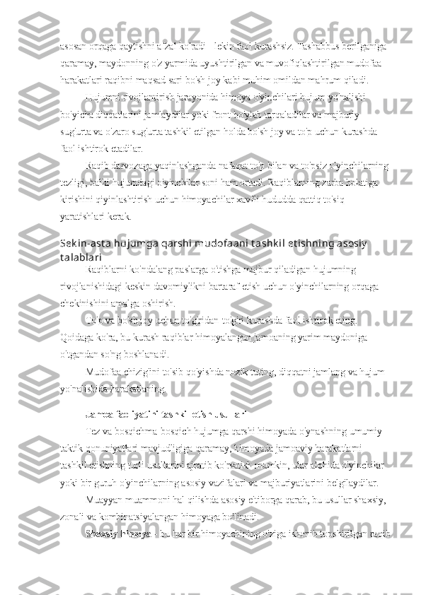 asosan orqaga qaytishni afzal ko'radi - lekin faol kurashsiz. Tashabbus berilganiga 
qaramay, maydonning o'z yarmida uyushtirilgan va muvofiqlashtirilgan mudofaa 
harakatlari raqibni maqsad sari bo'sh joy kabi muhim omildan mahrum qiladi.
Hujumni rivojlantirish jarayonida himoya o'yinchilari hujum yo'nalishi 
bo'yicha diqqatlarini jamlaydilar yoki front bo'ylab tarqaladilar va majburiy 
sug'urta va o'zaro sug'urta tashkil etilgan holda bo'sh joy va to'p uchun kurashda 
faol ishtirok etadilar.
Raqib darvozaga yaqinlashganda nafaqat to'p bilan va to'psiz o'yinchilarning
tezligi, balki hujumdagi o'yinchilar soni ham ortadi. Raqiblarning zarba holatiga 
kirishini qiyinlashtirish uchun himoyachilar xavfli hududda qattiq to'siq 
yaratishlari kerak.
Sek in-ast a hujumga qarshi mudofaani t ashk il et ishning asosiy  
t alablari
Raqiblarni ko'ndalang paslarga o'tishga majbur qiladigan hujumning 
rivojlanishidagi keskin davomiylikni bartaraf etish uchun o'yinchilarning orqaga 
chekinishini amalga oshirish.
To'p va bo'sh joy uchun to'g'ridan-to'g'ri kurashda faol ishtirok eting. 
Qoidaga ko'ra, bu kurash raqiblar himoyalangan jamoaning yarim maydoniga 
o'tgandan so'ng boshlanadi.
Mudofaa chizig'ini to'sib qo'yishda nozik tuting, diqqatni jamlang va hujum 
yo'nalishida harakatlaning.
Jamoa faoliyatini tashkil etish usullari
Tez va bosqichma-bosqich hujumga qarshi himoyada o'ynashning umumiy 
taktik qonuniyatlari mavjudligiga qaramay, himoyada jamoaviy harakatlarni 
tashkil etishning turli usullarini ajratib ko'rsatish mumkin, ular alohida o'yinchilar 
yoki bir guruh o'yinchilarning asosiy vazifalari va majburiyatlarini belgilaydilar.
Muayyan muammoni hal qilishda asosiy e'tiborga qarab, bu usullar shaxsiy, 
zonali va kombinatsiyalangan himoyaga bo'linadi.
Shaxsiy himoya  - bu har bir himoyachining o'ziga ishonib topshirilgan raqib 